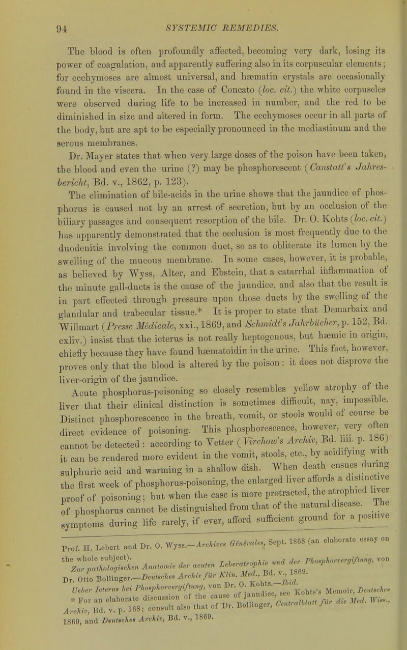 The blood is often profoundly affected, becoming very dark, losing its power of coagulation, and apparently suffering also in its corpuscular elements; for ecchymoses are almost universal, and htematin crystals are occasionally found in the viscera. In the case of Concato (loc. ext.) the white corpuscles were observed during life to be increased in number, and the red to be diminished in size and altered in form. The ecchymoses occur in all parts of the body, but are apt to be especially pronounced in the mediastinum and the serous membranes. Dr, Mayer states that when very large doses of the poison have been taken, the blood and even the urine (?) may be phosphorescent (^Canstatt's Jahres- hericht, Bd. v., 1862, p. 123). The elimination of bile-acids in the urine shows that the jaundice of phos- phorus is caused not by an arrest of secretion, but by an occlusion of the biliary passages and consequent resorption of the bile. Dr. 0. Kohts (loc. cit.) has apparently demonstrated that the occlusion is most frequently due to the duodenitis involving the common duct, so as to obliterate its lumen by the swelling of the mucous membrane. In some cases, however, it is probable, as believed by Wyss, Alter, and Ebstcin, that a catarrhal inflammation of the minute gall-ducts is the cause of the jaundice, and also that the result is in part effected through pressure upon those ducts by the swelling of the glandular and trabecular tissue.* It is proper to state that Demarbaix and Willmart {PresHe lledicale, xxi., 1869, and Schmidt's Jahrbiicher, p. 152, Bd. cxliv.) insist that the icterus is not really heptogenous, but haemic in origin, chiefly because they have found hgematoidin in the urine. This fact, however, proves only that the blood is altered by the poison: it does not disprove the liver-origin of the jaundice. Acute phosphorus-poisoning so closely resembles yellow atrophy of the liver that their clinical distinction is sometimes difficult, nay, impossible. Distinct phosphorescence in the breath, vomit, or stools would of course be direct evidence of poisoning. This phosphorescence, however, very often cannot be detected : according to Tetter (Virchow's Archw, Bd. lin. p. 186) it can be rendered more evident in the vomit, stools, etc., by acidifying with sulphuric acid and warming in a shallow dish. When death ensues during the first week of phosphorus-poisoning, the enlarged liver affords a distinctne proof of poisoning; but when the case is more protracted, the atrophied liver of phosphorus cannot be distinguished from that of the natural disease. Th :;.'ptoms_dunn^^ the whole subject). „„^ rler Phowliorverqiftnng, \on Znr patholouiscUcn Anato,nie der acn,en --''•j'^;;'' Dr. Oil Bollinger.-i>«»/«e;.e, ArcM./Ur J^^-^f'^' -'f;'- Ueber Icterus hei Phoxphorreryifinrn,, von 0- 1- • ^ ^ ^ I860, and DvuUchet Archiv, Bd. v., 1809.