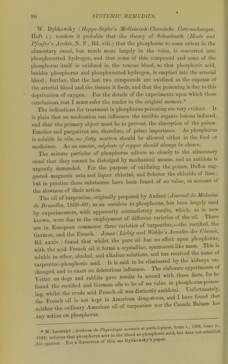 W. Dybkowsky (^Hoppe-Seylei-'s Mediciniscli-Chemisclie Untersuchungen, Heft i.) renders it probable that the theory of Schuchardt (^Henle und Ffeufers Archiv, N. F., Bd. viii.) that the phosphorus to some extent in the alimentary canal, but much more largely in the veins, is converted into phosphuretted hydrogen, and that some of this compound and some of the phosphorus itself is oxidized in the venous blood, so that phosphoric acid, besides phosphorus and phosphuretted hydrogen, is emptied into the arterial blood; further, that the last two compounds are oxidized at the expense of the arterial blood and the tissues it feeds, and that the poisoning is due to this deprivation of oxygen. • For the details of the experiments upon which these conclusions rest I must refer the reader to the original memoir.^'' The indications for treatment in phosphorus-poisoning are very evident. It is plain that no medication can influence the terrible organic lesions induced, and that the primary object must be to prevent the absorption of the poison. Emetics and purgatives are, therefore, of prime importance. As phosphorus is soluble in oils, no fatty matters should be allowed either in the food or medicines. As an emetic, sidphate of copper should always he chosen. The minute particles of phosphorus adhere so closely to the alimentary canal that they cannot be dislodged by mechanical means, and an antidote is urgently demanded. For the purpose of oxidizing the poison, Duflos sug- gested magnesia usta and liquor chlorini, and Scherer the chloride of lime ; but in practice these substances have been found of no value, on account of the slowness of their action. The oil of turpentine, originally proposed by Andant {Journal de Mklecme de Bruxellcs, 1868-69) as an antidote to phosphorus, has been largely used by experimenters, with apparently contradictory results, which, as is now known, were due to the employment of different varieties of the oil. There are in European commerce three varieties of turpentine,—the rectified, the German and the French. Jonas {Liehig und Wbhler\ Annalen der Chemie, Bd xxxiv.) found that whilst the pure oil has no effect upon phosphorus, with the acid French oil it forms a crystalline, spermaceti-like mass. This is soluble in ether, alcohol, and alkaline solutions, and has received the name of turpentine-phosphoric acid. It is said to be eliminated by the kidneys un- ch.uiged, and to exert no deleterious influence. The elaborate experiments of Vetter on dogs and rabbits gave results in accord with these facts, for he found the rectified and German oils to be of no value in phosphorus-poison- i„. whilst the crude acid French oil was distinctly antidotal Unfortunately, thT French oil is not kept in American drug-stores, and I have found tha .neither the ordinary American oil of turpentine nor the Canada Balsam has . any action on phosphorus. ^ .il opinion. For a discussion of this, see Dybkowsky'a paper.