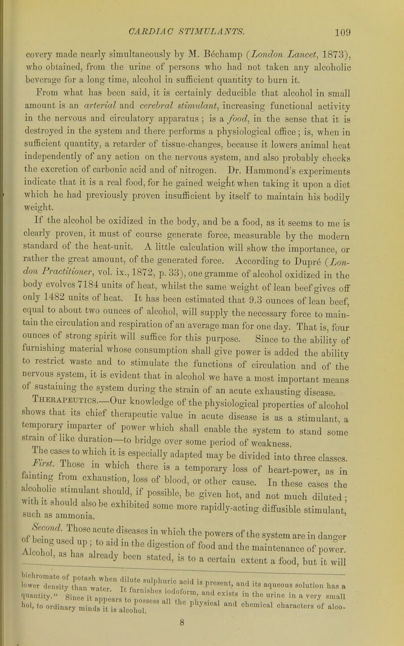 covery made nearly simultaneously by M. B^champ (^London.Lancet, 1873), who obtained, from the urine of persons who had not taken any alcoholic beverage for a long time, alcohol in sufficient quantity to burn it. From what has been said, it is certainly deducible that alcohol in small amount is an arterial and cerebral stimulant, increasing functional activity in the nervous and circulatory apparatus ; is a food, in the sense that it is destroyed in the system and there performs a physiological office; is, when in sufficient quantity, a retarder of tissue-changes, because it lowers animal heat independently of any action on the nervous system, and also probably checks the excretion of carbonic acid and of nitrogen. Dr. Hammond's experiments indicate that it is a real food, for he gained weigtt when taking it upon a diet which he had previously proven insufficient by itself to maintain his bodily weight. If the alcohol be oxidized in the body, and be a food, as it seems to me is clearly proven, it must of course generate force, measurable by the modern standard of the heat-unit. A little calculation will show the importance, or rather the great amount, of the generated force. According to Dupre (Lon- don Practitioner, vol. ix., 1872, p. 33), one gramme of alcohol oxidized in the body evolves 7184 units of heat, whilst the same weight of lean beef gives off only 1482 units of heat. It has been estimated that 9.3 ounces of lean beef, equal to about two ounces of alcohol, will supply the necessary force to main- tain the circulation and respiration of an average man for one day. That is, four ounces of strong spirit will suffice for this purpose. Since to the ability of furnishing material whose consumption shall give power is added the ability to restrict waste and to stimulate the functions of circulation and of the nervous system, it is evident that in alcohol we have a most important means of sustaming the system during the strain of an acute exhausting disease THERAPEUTics.-Our knowledge of the physiological properties of alcohol shows that Its chief therapeutic value in acute disease is as a stimulant a temporary imparter of power which shall enable the system to stand some stram of like duration—to bridge over some period of weakness The cases to which it is especially adapted may be divided into three classes. First. Those in which there i« a temporary loss of heart-power, as in fixmting from exhaustion, loss of blood, or other cause. In these cases the w th it si V f P'^^' ^^^^^ ''^'^ diluted ; w.^ it should also be exhibited some more rapidly-acting diffusible stimulant &ucn as ammonia. ' Second. Those acute diseases in which the powers of the system are in danger Alclf  . 'f -d maintenance of power food, but it will w;r:u°; ctai'r r^^^^^^^^^^^^^ quantity. Since it nnnca,. n u ^ ^^'T «'naU ''oi, to Lii„a;y:Lr;ra,coL7. -^^ •^--'-^