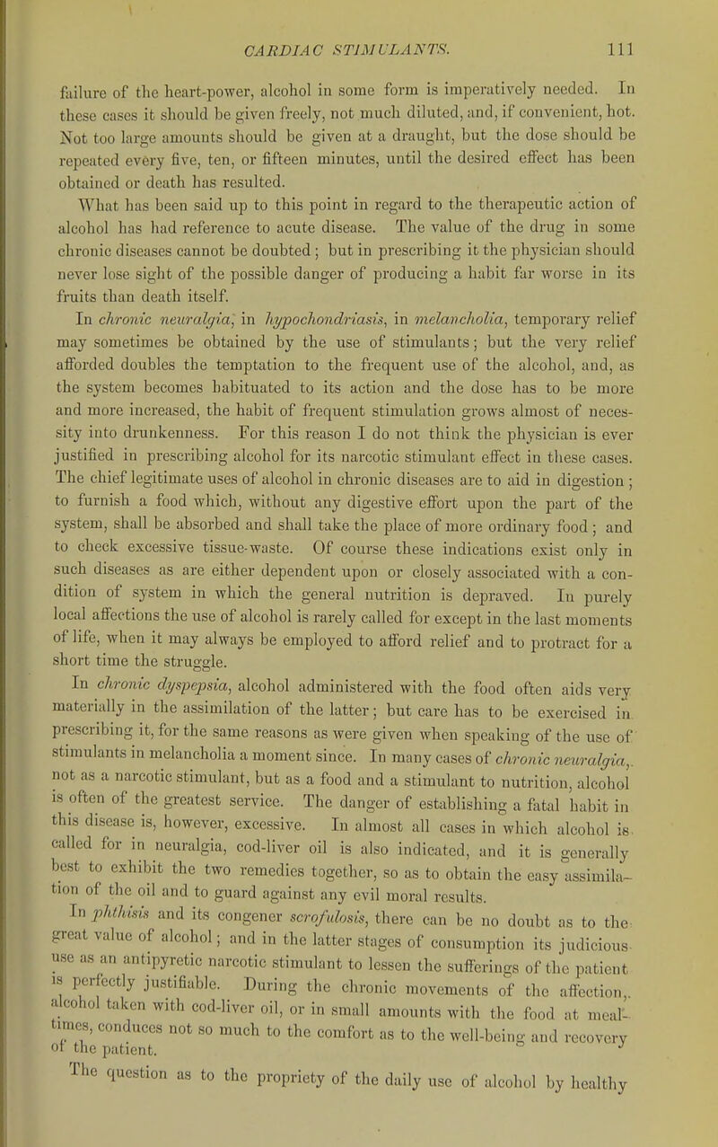 failure of the heart-power, alcohol in some form is imperatively needed. In these cases it should be given freely, not much diluted, and, if convenient, hot. Not too large amounts should be given at a draught, but the dose should be repeated ev6ry five, ten, or fifteen minutes, until the desired effect has been obtained or death has resulted. What has been said up to this point in regard to the therapeutic action of alcohol has had reference to acute disease. The value of the drug in some chronic diseases cannot be doubted ; but in prescribing it the physician should never lose sight of the possible danger of producing a habit far worse in its fruits than death itself. In chronic neuralgia, in liypocliondriasis, in melancholia, temporary relief may sometimes be obtained by the use of stimulants; but the very relief afforded doubles the temptation to the frequent use of the alcohol, and, as the system becomes habituated to its action and the dose has to be more and more increased, the habit of frequent stimulation grows almost of neces- sity into drunkenness. For this reason I do not think the physician is ever justified in prescribing alcohol for its narcotic stimulant effect in these cases. The chief legitimate uses of alcohol in chronic diseases are to aid in digestion ; to furnish a food which, without any digestive effort upon the part of the system, shall be absorbed and shall take the place of more ordinary food ; and to check excessive tissue-waste. Of course these indications exist only in such diseases as are either dependent upon or closely associated with a con- dition of system in which the general nutrition is depraved. In purely local affections the use of alcohol is rarely called for except in the last moments of life, when it may always be employed to afford relief and to protract for a short time the strussle. In chronic dyspepsia, alcohol administered with the food often aids very materially in the assimilation of the latter; but care has to be exercised in. prescribing it, for the same reasons as were given when speaking of the use of stimulants in melancholia a moment since. In many cases of chronic neuralgia,. not as a narcotic stimulant, but as a food and a stimulant to nutrition, alcohol is often of the greatest service. The danger of establishing a fatal habit in this disease is, however, excessive. In almost all cases in which alcohol is. called for in neuralgia, cod-liver oil is also indicated, and it is generally best to exhibit the two remedies together, so as to obtain the easy assimila- tion of the oil and to guard against any evil moral results. In phlhisis and its congener scrofulosis, there can be no doubt as to the great value of alcohol; and in the latter stages of consumption its judicious- use as an antipyretic narcotic stimulant to lessen the sufferings of the patient IS perfectly justifiable. During the chronic movements of the affection, alcohol taken with cod-liver oil, or in small amounts with the food at meal'- times, conduces not so much to the comfort as to the well-being and recovery or the patient. ^ The question as to the propriety of the daily use of alcohol by healthy