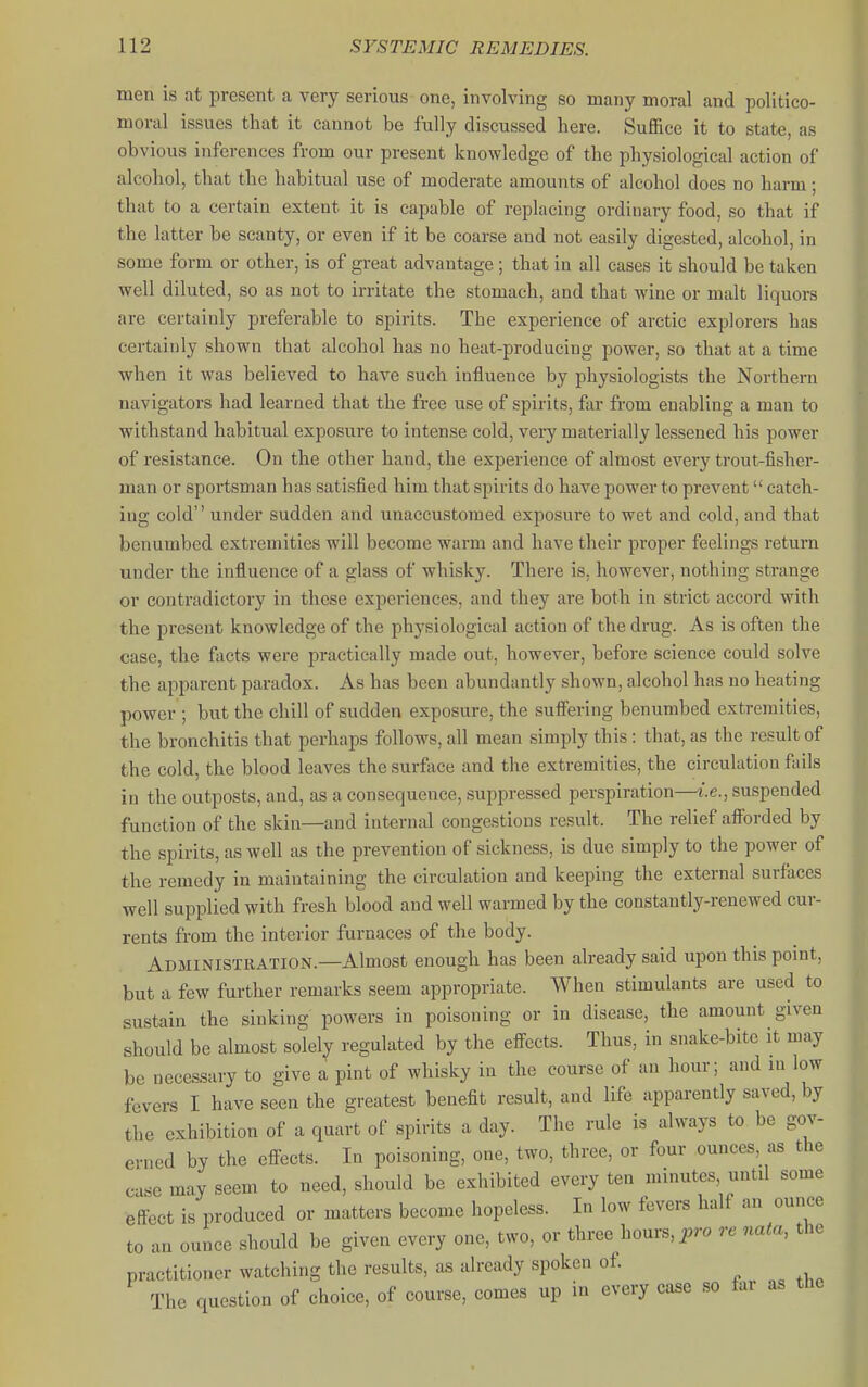 men is at present a very serious one, involving so many moral and politico- moral issues that it cannot be fully discussed here. Suffice it to state, as obvious inferences from our present knowledge of the physiological action of alcohol, that the habitual use of moderate amounts of alcohol does no harm; that to a certain extent it is capable of replacing ordinary food, so that if the latter be scanty, or even if it be coarse and not easily digested, alcohol, in some form or other, is of great advantage; that in all cases it should be taken well diluted, so as not to irritate the stomach, and that wine or malt liquors are certainly preferable to spirits. The experience of arctic explorers has certainly shown that alcohol has no heat-producing power, so that at a time when it was believed to have such influence by physiologists the Northern navigators had learned that the free use of spirits, far from enabling a man to withstand habitual exposure to intense cold, very materially lessened his power of resistance. On the other hand, the experience of almost every trout-fisher- man or sportsman has satisfied him that spirits do have power to prevent catch- ing cold'' under sudden and unaccustomed exposure to wet and cold, and that benumbed extremities will become warm and have their proper feelings return under the influence of a glass of whisky. There is. however, nothing strange or contradictory in these experiences, and they are both in strict accord with the present knowledge of the physiological action of the drug. As is often the case, the facts were practically made out, however, before science could solve the apparent paradox. As has been abundantly shown, alcohol has no heating power ; but the chill of sudden exposure, the sufiering benumbed extremities, the bronchitis that perhaps follows, all mean simply this: that, as the result of the cold, the blood leaves the surfiice and the extremities, the circulation fails in the outposts, and, as a consequence, suppressed perspiration—i.e., suspended function of the skin—and internal congestions result. The relief aftbrded by the spirits, as well as the prevention of sickness, is due simply to the power of the remedy in maintaining the circulation and keeping the external surfaces well supplied with fresh blood and well warmed by the constantly-renewed cur- rents from the interior furnaces of the body. Administration.—Almost enough has been already said upon this point, but a few further remarks seem appropriate. When stimulants are used to sustain the sinking powers in poisoning or in disease, the amount given should be almost solely regulated by the effects. Thus, in snake-bite it may be necessary to give a pint of whisky in the course of an hour; and in low fevers I have seen the greatest benefit result, and life apparently saved, by the exhibition of a quart of spirits a day. The rule is always to be gov- erned by the effects. In poisoning, one, two, three, or four ounces, as the case may seem to need, should be exhibited every ten minutes, until some effect is produced or matters become hopeless. In low fevers half an ounce to an ounce should be given every one, two, or three hours, pro re nata, the practitioner watching the results, as already spoken of The question of choice, of course, comes up in every case so far as