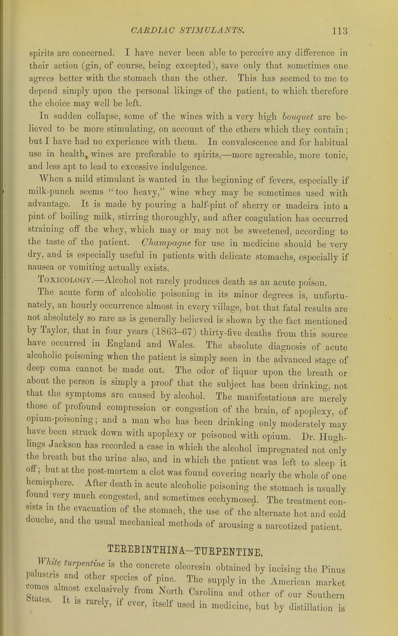 spirits are concerned. I have never been able to perceive any difference in their action (gin, of course, being excepted), save only that sometimes one agrees better with the stomach than the other. This has seemed to me to depend simply upon the personal likings of the patient, to which therefore the choice may well be left. In sudden collapse, some of the wines with a very high houquet are be- lieved to be more stimulating, on account of the ethers which they contain; but I have had no experience with them. In convalescence and for habitual use in health, wines are preferable to spirits,—more agreeable, more tonic, and less apt to lead to excessive indulgence. When a mild stimulant is wanted in the beginning of fevers, especially if milk-punch seems  too heavy, wine whey may be sometimes used with advantage. It is made by pouring a half-pint of sherry or madeira into a pint of boiling milk, stirring thoroughly, and after coagulation has occurred straining off the whey, which may or may not be sweetened, according to the taste of the patient. Champagne for use in medicine should be very dry, and is especially useful in patients with delica,te stomachs, especially if nausea or vomiting actually exists. Toxicology.—Alcohol not rarely produces death as an acute poison. The acute form of alcoholic poisoning in its minor degrees is, unfortu- nately, an hourly occurrence almost in every village, but that fatal results are not absolutely so rare as is generally believed is shown by the fact mentioned by Taylor, that in four years (1863-67) thirty-five deaths from this source have occurred in England and Wales. The absolute diagnosis of acute alcoholic poisoning when the patient is simply seen in the advanced stage of deep coma cannot be made out. The odor of liquor upon the breath or about the person is simply a proof that the subject has been drinking, not that the symptoms are caused by alcohol. The manifestations are merely those of profound compression or congestion of the brain, of apoplexy, of opmm-poisoning; and a man who has been drinking only moderately may have been struck down with apoplexy or poisoned with opium. Dr. Hugh- hngs Jackson has recorded a case in which the alcohol impregnated not only the breath but the urine also, and in which the patient was left to sleep it off; but at the post-mortem a clot was found covering nearly the whole of one hemisphere. After death in acute alcoholic poisoning the stomach is usually iound very much congested, and sometimes ecchymosed. The treatment con- sists in the evacuation of the stomach, the use of the alternate hot and cold douche, and the usual mechanical methods of arousing a narcotized patient. TEREBINTHINA-TUEPENTINE. White turpentine is the concrete oleoresin obtained by incising the Pinus palustns and other species of pine. The supply in the American market ZZ r r^^ ^'''^ ^^^-^^^ -'^ «f Southern states. It ,s rarely, if ever, itself used in medicine, but by distillation is