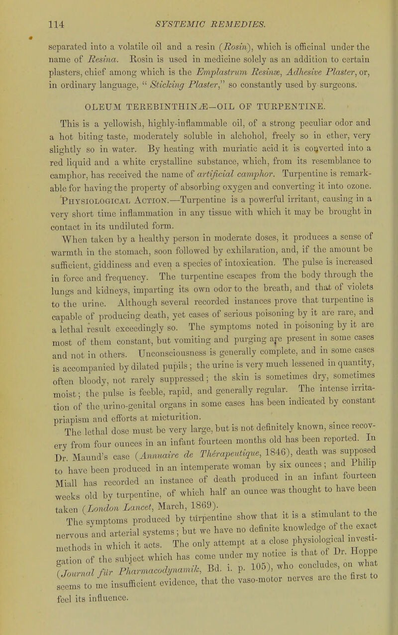 separated into a volatile oil and a resin (Rosin), wliicli is officinal under the name of Resina. Rosin is used in medicine solely as an addition to certain plasters, cliief among which is the Emplastrum Resins, Adhesive Plaster, or, in ordinary language,  Sticlcing Plaster so constantly used by surgeons. OLEUM TEREBINTHIN^-OIL OP TURPENTINE. This is a yellowish, highly-inflammable oil, of a strong peculiar odor and a hot biting taste, moderately soluble in alchohol, freely so in ether, very slightly so in water. By heating with muriatic acid it is converted into a red liquid and a white crystalline substance, which, from its resemblance to camphor, has received the name of artificial camphor. Turpentine is remark- able for having the property of absorbing oxygen and converting it into ozone. 'Physiological Action.—Turpentine is a powerful irritant, causing in a very short time inflammation in any tissue with which it may be brought in contact in its undiluted fonn. When taken by a healthy person in moderate doses, it produces a sense of warmth in the stomach, soon followed by exhilaration, and, if the amount be sufficient, giddiness and even a species of intoxication. The pulse is increased in force and frequency. The turpentine escapes from the body through the lungs and kidneys, imparting its own odor to the breath, and that of violets to the urine. Although several recorded instances prove that turpentine is capable of producing death, yet cases of serious poisoning by it are rare, and a lethal result exceedingly so. The symptoms noted in poisoning by it are most of them constant, but vomiting and purging a|e present in some cases and not in others. Unconsciousness is generally complete, and in some cases is accompanied by dilated pupils ; the urine is very much lessened in quantity, often bloody, not rarely suppressed; the skin is sometimes dry, sometimes moist; the pulse is feeble, rapid, and generally regular. The intense irrita- tion of the urino-genital organs in some cases has been indicated by constant priapism and efforts at micturition. The lethal dose must be very large, but is not definitely known, since recov- erv from four ounces in an infent fourteen months old has been reported. In Dr Maund's case (.4h.»™ de Thirapeutique, 1846), death was supposed to have been produced in an intemperate woman by six ounces ; and 1 hilip Miall has recorded an instance of death produced in an infant fourteen weeks old by turpentine, of which half an ounce was thought to have been taken (London Lancet, March, 1869). The symptoms produced by turpentine show that it is a stimulant to the nervous and'arterial systems; but we have no definite knowledge o the x^t methods in which it acts. The only attempt at a close physiolog,^ i c U- cation of the subject which has come under my notice is that o Di. Hoppe fZrlimr Pharmacod,nanuk, Bd. i. p. 105), who concludes on wh Iflto me insufficient evidence, that the vaso-motor nerves are the first to feel its influence.