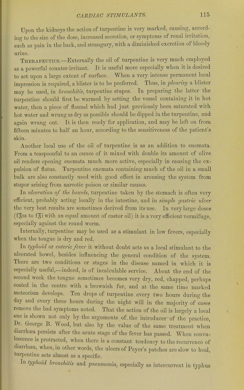 Upon the kidneys the action of turpentine is very marked, causing, accord- ing to the size of the dose, increased secretion, or symptoms of renal irritation, such as pain in the back, and strangury, with a diminished excretion of bloody urine. Therapeutics.—Externally the oil of turpentine is very much employed as a powerful counter-irritant. It is useful more especially when it is desired to act upon a large extent of surface. When a very intense permanent local impression is required, a blister is to be preferred. Thus, in pleurisy a blister may be used, in hroncliitis, turpentine stupes. In preparing the latter the turpentine should first be warmed by setting the vessel containing it in hot water, then a piece of flannel which had just previously been saturated with hot water and wrung as dry as possible should be dipped in the turpentine, and again wrung out. It is then ready for application, and may be left on from fifteen minutes to half an hour, according to the sensitiveness of the patient's skin. Another local use of the oil of turpentine is as an addition to enemata. From a teaspoonful to an ounce of it mixed with double its amount of olive oil renders opening enemata much more active, especially in causing the ex- pulsion of flatus. Turpentine enemata containing much of the oil in a small bulk are also constantly used with good eflfect in arousing the system from stupor arising from narcotic poison or similar causes. In ulceration of the boioels, turpentine taken by the stomach is often very eflacient, probably acting locally in the intestine, and in simple gastric ulcer the very best results are sometimes derived from its use. In very large doses (fgss to fgi with an equal amount of castor oil) it is a very efl&cient vermifuge, especially against the round worm. Internally, turpentine may be used as a stimulant in low fevers, especially when the tongue is dry and red. In typhoid or enteric fever it without doubt acts as a local stimulant to the ulcerated bowel, besides influencing the general condition of the system. There are two conditions or stages in the disease named in which it is especially useful,—indeed, is of incalculable service. About the end of the second week the tongue sometimes becomes very dry, red, chapped, perhaps coated in the centre with a brownish fur, and at the same time marked meteorism develops. Ten drops of turpentine every two hours during the day and every three hours during the night will in the majority of cases remove the bad symptoms noted. That the action of the oil is largely a local one is shown not only by the arguments of, the introducer-of the practice, Dr. George B. Wood, but also by the value of the same treatment when diarrhoea persists after the acute stage of the fever has passed. When conva- lescence is protracted, when there is a constant tendency to the recurrence of dian-hoca, when, in other words, the ulcers of Peyer's patches are slow to heal, turpentme acts almost as a specific. In typhoid bronchitis and pneumonia, especially as intercurrent in typl; lUS