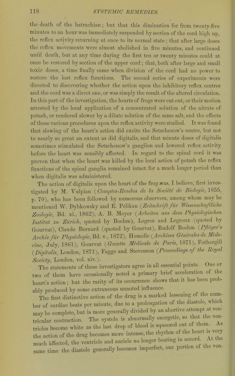 the death of the batrachian ; but that this diminution for from twenty-five minutes to an hour was immediately suspended by section of the cord high up, the reflex activity returning at once to its normal state; that after large doses the reflex movements were almost abolished in five minutes, and continued until death, but at any time during the first ten or twenty minutes could at once be restored by section of the upper cord; that, both after large and small toxic doses, a time finally came when division of the cord had no power to restore the lost reflex functions. The second series of experiments were directed to discovering whether the action upon the inhibitory reflex centres and the cord was a direct one, or was simply the result of the altered circulation. In this part of the investigation, the hearts of frogs were cut out, or their motion arrested by the local application of a concentrated solution of the nitrate of potash, or rendered slower by a dilute solution of the same salt, and the eff'ects of these various procedures upon the reflex activity were studied. It was found that slowing of the heart's action did excite the Setschenow's centre, but not to nearly so great an extent as did digitalis, and that minute doses of digitalis sometimes stimulated the Setschenow's ganglion and lowered reflex activity before the heart was sensibly aff'ected. In regard to the spinal cord it was proven that when the heart was killed by the local action of potash the reflex functions of the spinal ganglia remained intact for a much longer period than when digitalis was administered. The action of digitalis upon the heart of the frog was, I believe, first inves- tigated by M. Yulpian {Comptes-Eendus de la SociiU de Biologic^ 1855, p. 70), who has been followed by numerous observers, among whom may be mentioned W. Dybkowsky and E. Pelikan {Zeitschrift fur WissenschaftUche Zoologie, Bd. xi., 1862), A. B. Meyer (Arbeiten avs dem Physiologischen Imtitid zu Zurich, quoted by Boehm), Legros and Legroux (quoted by Gourvat), Claude Bernard (quoted by Gourvat), Rudolf Boehm {Pfliiger's Archivfiir Phjsiologie,m. v., 1872), Homolle {Archives Generalesde Mede- cine, July, 1861), Gourvat {Gazette Medicale de Paris, 1871), FothergiU {Digitalis, London, 1871), Fagge and Stevenson {Proceedings of the Royal Society, London, vol. xiv.). The statements of these investigators agree in all essential points. One or two of them have occasionally noted a primary brief acceleration of the heart's action; but the rarity of its occurrence shows that it has been prob- ably produced by some extraneous unnoted influence. The first distinctive action of the drug is a marked lessening of the num- ber of cardiac beats per minute, due to a prolongation of the diastole, which may be complete, but is more generally divided by an abortive attempt at ven- tricular contraction. The systole is abnormally energetic, so that the ven- tricles become white as the last drop of blood is squeezed out of them. As the action of the drug becomes more intense, the rhythm of the heart is very much affected, the ventricle and auricle no longer beating in accord^ At the same time the diastole generally becomes imperfect, one portion of the ven-