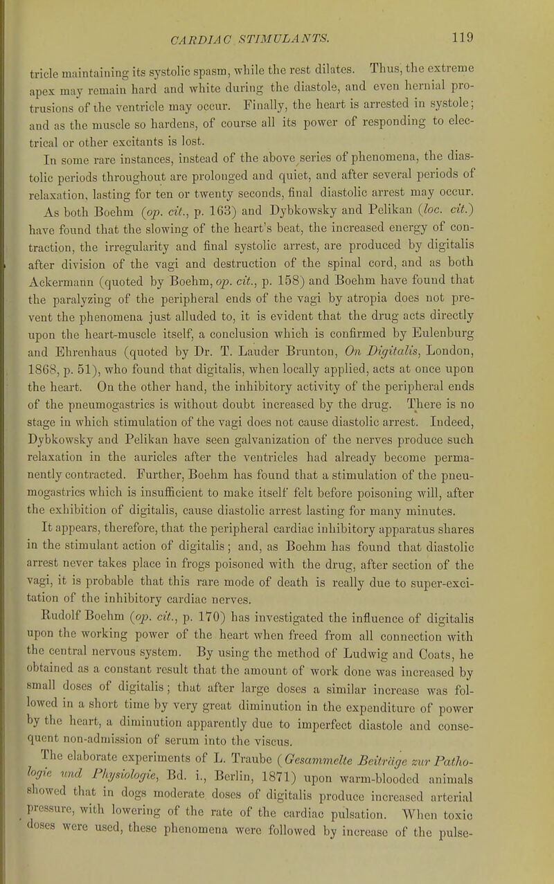 tricle maintaining its systolic spasm, while the rest dilates. Thus, the extreme apex may remain hard and white during the diastole, and even hernial pro- trusions of the ventricle may occur. Finally, the heart is arrested in systole; and as the muscle so hardens, of course all its power of responding to elec- trical or other excitants is lost. In some rare instances, instead of the above series of phenomena, the dias- tolic periods throughout are prolonged and quiet, and after several periods of relaxation, lasting for ten or twenty seconds, final diastolic arrest may occur. As both Boehm {op. cit., p. 163) and Dybkowsky and Pelikan {loc. cit.) have found that the slowing of the heart's beat, the increased energy of con- traction, the irregularity and final systolic arrest, are produced by digitalis after division of the vagi and destruction of the spinal cord, and as both Ackermann (quoted by Boehm, op. cit., p. 158) and Boehm have found that the paralyzing of the peripheral ends of the vagi by atropia does not pre- vent the phenomena just alluded to, it is evident that the drug acts directly upon the heart-muscle itself, a conclusion which is confirmed by Eulenburg and Ehrenhaus (quoted by Dr. T. Lauder Brunton, On Digitalis^ London, 1868, p. 51), who found that digitalis, when locally applied, acts at once upon the heart. On the other hand, the inhibitory activity of the peripheral ends of the pneumogastrics is without doubt increased by the drug. There is no stage in which stimulation of the vagi does not cause diastolic arrest. Indeed, Dybkowsky and Pelikan have seen galvanization of the nerves produce such relaxation in the auricles after the ventricles had already become perma- nently contracted. Further, Boehm has found that a stimulation of the pneu- mogastrics which is insufficient to make itself felt before poisoning will, after the exhibition of digitalis, cause diastolic arrest lasting for many minutes. It appears, therefore, that the peripheral cardiac inhibitory apparatus shares in the stimulant action of digitalis; and, as Boehm has found that diastolic arrest never takes place in frogs poisoned with the drug, after section of the vagi, it is probable that this rare mode of death is really due to super-exci- tation of the inhibitory cardiac nerves. Rudolf Boehm {op. cit., p. 170) has investigated the influence of digitalis upon the working power of the heart when freed from all connection with the central nervous system. By using the method of Ludwig and Coats, he obtained as a constant result that the amount of work done was increased by small doses of digitalis; that after large doses a similar increase was fol- lowed in a short time by very great diminution in the expenditure of power by the heart, a diminution aj^parently due to imperfect diastole and conse- quent non-admission of serum into the viscus. The elaborate experiments of L. Traube {Gesammelte Beitrage zur Patlio- logie nnd Phjsiologie, Bd. i., Berlin, 1871) upon warm-blooded animals showed that in dogs moderate doses of digitalis produce increased arterial _ pressure, with lowering of the rate of the cardiac pulsation. When toxic doses were used, these phenomena were followed by increase of the pulse-