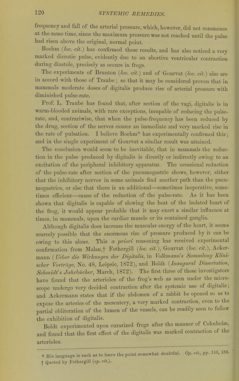 frequency and fall of the arterial pressure, which, however, did not commence at the same time, since the maximum pressure was not reached until the pulse had risen above the original, normal point. Boehm (Ivc. cit.) has confirmed these results, and has also noticed a very marked dicrotic pulse, evidently due to an abortive ventricular contraction during diastole, precisely as occurs in frogs. The experiments of Brunton {he. cit.) and of Gourvat (he. cit.) also are in accord with those of Traube ; so that it may be considered proven that in mammals moderate doses of digitalis produce rise of arterial pressure with diminished pulse-rate. Prof. L. Traube has found that, after section of the vaai, dicitalis is in warm-blooded animals, with rare exceptions, incapable of reducing the pulse- rate, and, contrariwise, that when the pulse-frequency has been reduced by the drug, section of the nerves causes an immediate and very marked rise in the rate of pulsation. I believe Boehm* has experimentally confirmed this; and in the single experiment of Gourvat a similar result was attained. The conclusion would seem to be inevitable, that in mammals the reduc- tion in the pulse produced by digitalis is directly or indirectly owing to an excitation of the peripheral inhibitory apparatus. The occasional reduction of the pulse-rate after section of the pneumogastric shows, however, either that the inhibitory nerves in some animals find another path than the pneu- mogastrics, or else that there is an additional—sometimes inoperative, some- times efficient—cause of the reduction of the pulse-rate. As it has been shown that digitalis is capable of slowing the beat of the isolated heart of the frog, it would appear probable that it may exert a similar influence at times, in mammals, upon the cardiac muscle or its contained ganglia. Although digitalis does increase the muscular energy of the heart, it seems scarcely possible that the enormous rise of pressure produced by it can be owing to this alone. This a priori reasoning has received experimental confirmation from Malan,t Fothergill (loc. cit.), Gourvat {he. cit.), Acker- mann ( Ucher die Wirkungen der Digitalis, in Volkmanns Sammlung Klini- scher Vortr cige, No. 48, Leipsic, 1872), and Boldt {Inaugural Dissertation, Schmidt's Jahrbueher, March, 1872). The first three of these investigators have found that the arterioles of the frog's web as seen under the micro- scope undergo very decided contraction after the systemic use of digitalis; and Ackermann states that if the abdomen of a rabbit be opened so as to expose the arteries of the mesentery, a very marked contraction, even to the partial obliteration of the lumen of the vessels, can be readily seen to follow the exhibition of digitalis. Boldt experimented upon curarized frogs after the manner of Cohnheini, and found that the first effect of the digitalis was marked contraction of the arterioles. * His language is such as to leave the point somewhat doubtful. Op. cit., pp. 168, 189. I Quoted by Fothergill {up. cit.).