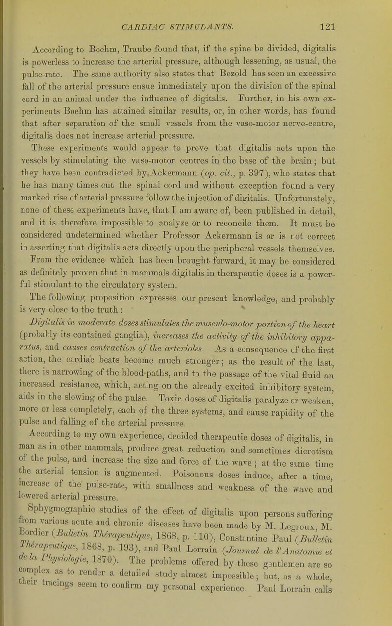 According to Boehm, Traube found that, if the spine be divided, digitalis is powerless to increase the arterial pressure, although lessening, as usual, the pulse-rate. The same authority also states that Bezold has seen an excessive fall of the arterial pressure ensue immediately upon the division of the spinal cord in an animal under the influence of digitalis. Further, in his own ex- periments Boehm has attained similar results, or, in other words, has found that after separation of the small vessels from the vaso-motor nerve-centre, digitalis does not increase arterial pressure. These experiments would appear to prove that digitalis acts upon the vessels by stimulating the vaso-motor centres in the base of the brain; but they have been contradicted by.Ackermann (op. cit., p. 397), who states that he has many times cut the spinal cord and without exception found a very marked rise of arterial pressure follow the injection of digitalis. Unfortunately, none of these experiments have, that I am aware of, been published in detail, and it is therefore impossible to analyze or to reconcile them. It must be considered undetermined whether Professor Ackermann is or is not correct in asserting that digitalis acts directly upon the peripheral vessels themselves. From the evidence which has been brought forward, it may be considered as definitely proven that in mammals digitalis in therapeutic doses is a power- ful stimulant to the circulatory system. The following proposition expresses our present knowledge, and probably is very close to the truth ; * Digitalis in moderate doses stimulates the musculo-motor portion of the heart (probably its contained ganglia), increases the activity of the inhibitory appa- ratus, and causes contraction of the arterioles. As a consequence of the first action, the cardiac beats become much stronger; as the result of the last there is narrowing of the blood-paths, and to the passage of the vital fluid an increased resistance, which, acting on the already excited inhibitory system, aids in the slowing of the pulse. Toxic doses of digitalis paralyze or weaken' more or less completely, each of the three systems, and cause rapidity of the pulse and falling of the arterial pressure. According to my own experience, decided therapeutic doses of digitalis, in man as in other mammals, produce great reduction and sometimes dicrotLm of the pulse, and increase the size and force of the wave ; at the same time the arterial tension is augmented. Poisonous doses induce, after a time, increase of the pulse-rate, with smallness and weakness of the wave and lowered arterial pressure. Sphygmographic studies of the cflFect of digitalis upon persons suffering trom various acute and chronic diseases have been made by M. Leo-roux M Bordicr {Bulletin Therapeutujue, 1868, p. 110), Constantine Paul (Bulletin U rapeut^r^ue, 1868, p. 193), and Paul Lorrain (Journal de VAnatomic et dela l hysiobrjie, 1870). The problems offered by these gentlemen are so complex as to render a detailed study almost impossible; but, as a whole, their tracings seem to confirm my personal experience. Paul Lorrain calls