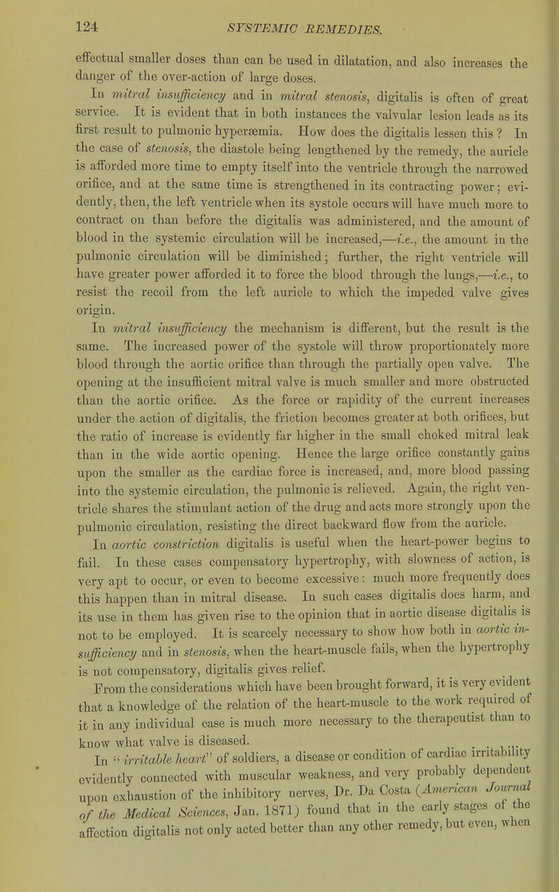 efiFectual smaller doses than can be used in dilatation, and also increases the danger of the over-action of large doses. In mitral insufficiency and in mitral stenosis, digitalis is often of great service. It is evident that in both instances the valvular lesion leads as its first result to pulmonic hypersemia. How does the digitalis lessen this ? In the case of stenosis, the diastole being lengthened by the remedy, the auricle is aflForded more time to empty itself into the ventricle through the narrowed orifice, and at the same time is strengthened in its contracting power; evi- dently, then, the left ventricle when its systole occurs will have much more to contract on than before the digitalis was administered, and the amount of blood in the systemic circulation will be increased,—i.e., the amount in the pulmonic circulation will be diminished; further, the right ventricle will have greater power afibrded it to force the blood through the lungs,—i.e., to resist the recoil from the left auricle to which the impeded valve gives origin. In mitral insufficiency the mechanism is different, but the result is the same. The increased power of the systole will throw proportionately more blood through the aortic orifice than through the partially open valve. The opening at the insufiicient mitral valve is much smaller and more obstructed than the aortic orifice. As the force or rapidity of the current increases under the action of digitalis, the friction becomes greater at both orifices, but the ratio of increase is evidently far higher in the small choked mitral leak than in the wide aortic opening. Hence the large orifice constantly gains upon the smaller as the cardiac force is increased, and, more blood passing into the systemic circulation, the pulmonic is relieved. Again, the right ven- tricle shares the stimulant action of the drug and acts more strongly upon the pulmonic circulation, resisting the direct backward fiow from the auricle. In aortic constriction digitalis is useful when the heart-power begins to fail. In these cases compensatory hypertrophy, with slowness of action, is very apt to occur, or even to become excessive: much more frequently does this happen than in mitral disease. In such cases digitalis does harm, and its use in them has given rise to the opinion that in aortic disease digitalis is not to be employed. It is scarcely necessary to show how both in aortic in- sufficiency and in stenosis, when the heart-muscle fails, when the hypertrophy is not compensatory, digitalis gives relief From the considerations which have been brought forward, it is very evident that a knowledge of the relation of the heart-muscle to the work required of it in any individual case is much more necessai-y to the therapeutist than to know what valve is diseased. In  irritable heart'' of soldiers, a disease or condition of cardiac irritability evidently connected with muscular weakness, and very probably dependent upon exhaustion of the inhibitory nerves, Dr. Da Costa ^American Joicrnal of the Medical Sciences, Jan. 1871) found that in the early stages of the affection digitalis not only acted better than any other remedy, but even, when