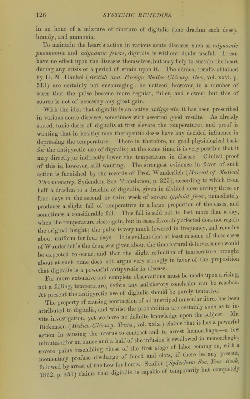 in an hour of a mixture of tincture of digitalis (one drachm each dose), brandy, and ammonia. To maintain the heart's action in various acute diseases, such as adynamic pneumonia and adynamic fevers, digitalis is without doubt useful. It can have no effect upon the diseases themselves, but may help to sustain the heart during any crisis or a period of strain upon it. The clinical results obtained by H. M. Hankel {British and Foreign Medico-CMrurg. Rev., vol. xxvi. p. 513) are certainly not encouraging: he noticed, however, in a number of cases that the pulse became more regular, fuller, and slower; but this of course is not of necessity any great gain. With the idea that digitalis is an active antipyretic, it has been prescribed in various acute diseases, sometimes with asserted good results. As already . stated, toxic doses of digitalis at first elevate the temperature; and proof is wanting that in healthy men therapeutic doses have any decided influence iu depressing the temperature. There is, therefore, no good physiological basis for the antipyretic use of digitalis; at the same time, it is very possible that it may directly or indirectly lower the temperature iu disease. Clinical proof of this is, however, still wanting. The strongest evidence in favor of such action is furnished by the records of Prof Wunderlich {Manual of Medical Thermometry, Sydendam Soc. Translation, p. 325), according to which from half a drachm to a drachm of digitalis, given in divided dose during three or four days in the second or third week of severe typhoid fever, immediately produces a slight fall of temperature in a large proportion of the cases, and sometimes a considerable fall. This fall is said not to last more than a day, when the temperature rises again, but in cases favorably affected does not regain the original height; the pulse is very much lowered in frequency, and remains about uniform for four days. It is evident that at least iu some of these cases of Wunderlich's the drug was given about the time natural defervescence would be expected to occur, and that the slight reduction of temperatui-e brought about at such time does not argue very strongly in favor of the proposition that digitalis is a powerful antipyretic in disease. Far more extensive and complete observations must be made upon arising, not a falling, temperature, before any satisfactory conclusion can be reached. At present the antipyretic use of digitalis should be purely tentative. The property of causing contraction of all unstriped muscular fibres has been attributed to digitalis, and whilst the probabilities are certainly such as to in- vite investigation, yet we have no definite knowledge upon the subject. Mr Dickenson {Medico-Chvr^^rg. Trans., vol. xxix.) claims that it has a powerful action in causing the uterus to contract and to arrest hemorrhage,-a few minutes after an ounce and a half of the infusion is swallowed in menorrhagia, severe pains resembling those of the first stage of labor coming on, with a nImenLy profuse discharge of blood and clots, if there be any prese.u,, fXwed by arrest of the flow for hours. Stadion {Sydenham Soc. Year Bo h L) claims that digitalis is capable of temporarily but completely