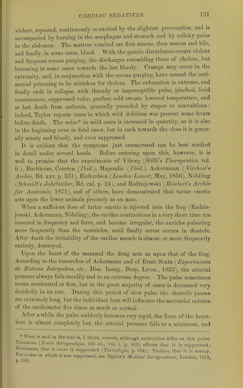 CARDIAC SEDATIVES!. violent, repeated, continuously re-excited by the slightest provocation, and is accompanied by burning in the (Bsophagus and stomach and by colicky pains in the abdomen. The matters vomited are first mucus, then mucus and bile, and finally, in some cases, blood. With the gastric disturbance occurs violent and frequent serous purging, the discharges resembling those of cholera, but becoming in some cases towards the last bloody. Cramps may occur in the extremity, and, in conjunction with the serous purging, have caused the anti- monial poisoning to be mistaken for cholera. The exhaustion is extreme, and finally ends in collapse, with thready or imperceptible pulse, pinched, livid countenance, suppressed voice, profuse cold sweats, lowered temperature, and at last death from asthenia, generally preceded by stupor or convulsions : indeed, Taylor reports cases in which wild delirium was present some hours before death. The urine* in mild cases is increased in quantity, as it is also in the beginning even in fatal cases, but in such towards the close it is gener- ally scanty and bloody, and even suppressed. It is evident that the symptoms just enumerated can be best studied in detail under several heads. Before entering upon this, however, it is well to premise that the experiments of Viborg (^StilWs Therapeutics, voL ii.), Buchheim, Courten (^Ibid.), Magendie (Ibid.), Ackermann ( Virchow's Archiv, Bd. xxv. p. 531), Richardson (^London Lancet, May, 1856), Nobiling (Schmidt's Jahrhiicher, Bd. cxl. p. 24), and Radziejewski (Reichert's Archiv fiir Anatomic, 1871), and of others, have demonstrated that tartar emetic acts upon the lower animals precisely as on man. When a sufiicient dose of tartar emetic is injected into the frog (Radzie- jewski, Ackermann, Nobiling), the cardiac contractions in a very short time are lessened in frequency and force, and become irregular, the auricles pulsating more frequently than the ventricles, until finally arrest occurs in diastole. After death the irritability of the cardiac muscle is almost, or more frequently entirely, destroyed. Upon the heart of the mammal the drug acts as upon that of the frog. According to the researches of Ackermann and of Ernst Sentz (Experimenta de Ratione Interpulsus, etc., Diss. Inaug., Dorp. Livon., 1853), the arterial pressure always falls steadily and to an extreme degree. The pulse sometimes seems accelerated at first, but in the great majority of cases is decreased very decidedly in its rate. During this period of slow pulse the diastolic pauses are extremely long, but the individual beat will influence the mercurial column of the cardiomcter five times as much as normal. After a while the pulse suddenly becomes very rapid, the force of the heart- beat is almost completely lost, the arterial pressure falls to a minimum, and * What is said ia the text ig, I think, correct, although authorities differ on this point. Trousseau {Traite Mrapeutique, 4th ed., vol. i. j,. 019) affirms that it is suppressed; Huscmann, that it never is suppressed {Toxicoloyie, p. ; Tardieu, that it is scanty. J or a case in which it was suppreagcd, see Taylor's Medical Jurisprudence, London, 1873, p. 309.