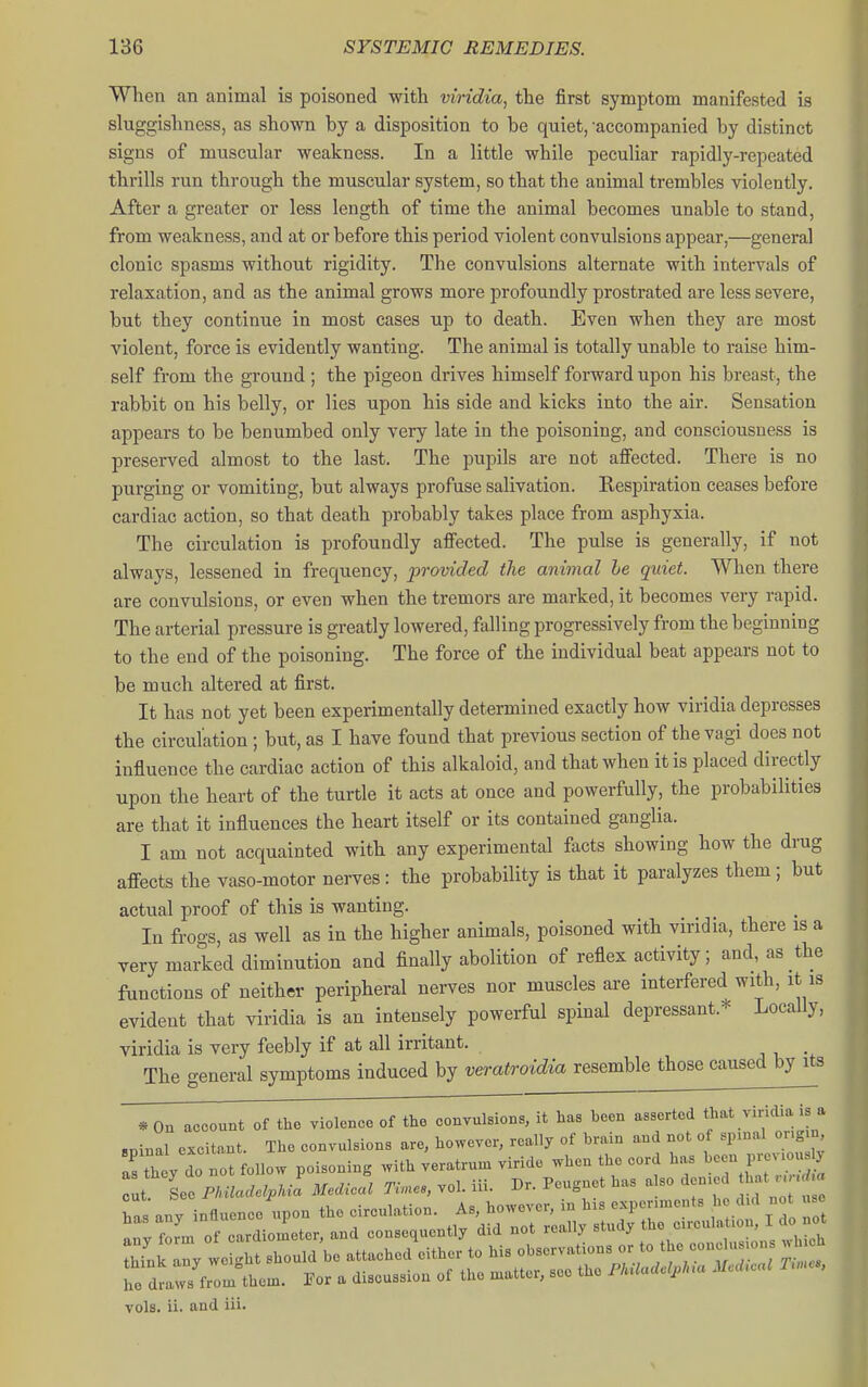 When an animal is poisoned with viridia, the first symptom manifested is sluggishness, as shown by a disposition to be quiet, -accompanied by distinct signs of muscular weakness. In a little while peculiar rapidly-repeated thrills run through the muscular system, so that the animal trembles violently. After a greater or less length of time the animal becomes unable to stand, from weakness, and at or before this period violent convulsions appear,—general clonic spasms without rigidity. The convulsions alternate with intervals of relaxation, and as the animal grows more profoundly prostrated are less severe, but they continue in most cases up to death. Even when they are most violent, force is evidently wanting. The animal is totally unable to raise him- self from the ground ; the pigeon drives himself forward upon his breast, the rabbit on his belly, or lies upon his side and kicks into the air. Sensation appears to be benumbed only very late in the poisoning, and consciousness is preserved almost to the last. The pupils are not affected. There is no purging or vomiting, but always profuse salivation. Respiration ceases before cardiac action, so that death probably takes place from asphyxia. The circulation is profoundly affected. The pulse is generally, if not always, lessened in frequency, provided the animal he quiet. When there are convulsions, or even when the tremors are marked, it becomes very rapid. The arterial pressure is greatly lowered, falling progressively from the beginning to the end of the poisoning. The force of the individual beat appears not to be much altered at first. It has not yet been experimentally determined exactly how viridia depresses the circulation; but, as I have found that previous section of the vagi does not influence the cardiac action of this alkaloid, and that when it is placed directly upon the heart of the turtle it acts at once and powerfully, the probabilities are that it influences the heart itself or its contained ganglia. I am not acquainted with any experimental facts showing how the drug affects the vaso-motor nerves: the probability is that it paralyzes them; but actual proof of this is wanting. In frogs, as well as in the higher animals, poisoned with viridia, there is a very marked diminution and finally abolition of reflex activity; and, as the functions of neither peripheral nerves nor muscles are interfered with, it is evident that viridia is an intensely powerful spinal depressant.* Locally, viridia is very feebly if at all irritant. j • The -eneral symptoms induced by veratroidia resemble those caused by its *0n account of the violence of the convulsions, it has been asserted * sninal excitant. The convulsions are, however, really of brain and not of spinal oug.n l^tht/do ^ot follow poisoning with veratrun. viride when the cord has t See miadelpU. Medical Ti.es, vol. iii. Dr. Peugnet has a so denied that u .rf a has any influence upon the circulation. As, however, in his experiments h did not use an f^rin of cardiometer, and consequently did not really ^^^^^ ^^^^'^''ttl'ns which tMnk any weight should be attached either to his observations or to the cone usions jh h Te dtts from^theu.. For a discussion of the n^atter, see the PkU.ael,lna M T.u, vols. ii. and iii.