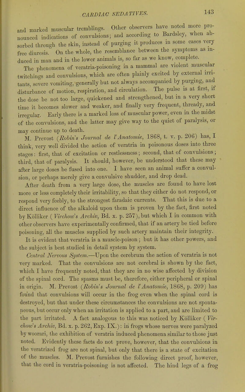 and marked muscular tremblings. Other observers have noted more pro- nounced indications of convulsions; and according to Bardsley, when ab- sorbed through the skin, instead of purging it produces in some cases very free diuresis. On the whole, the resemblance between the symptoms as in- duced in man and in the lower animals is, so far as we know, complete. The phenomena of veratria-poisoning in a mammal are violent muscular twitchiugs and convulsions, which are often plainly excited by external irri- tants, severe vomiting, generally but not always accompanied by purging, and disturbance of motion, respiration, and circulation. The pulse is at first, if the dose be not too large, quickened and strengthened, but in a very short time it becomes slower and weaker, and finally very frequent, thready, and irregular. Early there is a marked loss of muscular power, even in the midst of the convulsions, and the latter may give way to the quiet of paralysis, or may continue up to death. M. Prevost {Robin's Journal de VAnatomie, 1868, t. v. p. 206) has, I think, very well divided the action of veratria in poisonous doses into three stages : first, that of excitation or restlessness ; second, that of convulsions ; third, that of paralysis. It should, however, be understood that these may after large doses be fused into one. I have seen an animal suffer a convul- sion, or perhaps merely give a convulsive shudder, and drop dead. After death from a very large dose, the muscles are found to have lost more or less completely their irritability, so that they either do not respond, or respond very feebly, to the strongest faradaic currents. That this is due to a direct influence of the alkaloid upon them is proven by the fact, first noted byKolliker {Virchoio's Archiv, Bd. x. p. 257),but which I in common with other observers have experimentally confirmed, that if an artery be tied before poisoning, all the muscles supplied by such artery maintain their integrity. It is evident that veratria is a muscle-poison ; but it has other powers, and the subject is best studied in detail system by system. Central Nervous Si/stem.—Upon the cerebrum the action of veratria is not very marked. That the convulsions are not cerebral is shown by the fact, which I have frequently noted, that they are in no wise affected by division of the spinal cord. The spasms must be, therefore, either peripheral or spinal in origin. M. Prevost {Robin's Journal de VAnatomie, 1868, p. 209) has found that convulsions will occur in the frog even when the spinal cord is destroyed, but that under these circumstances the convulsions are not sponta- neous, but occur only when an irritation is applied to a part, and are limited to the part irritated. A fact analogous to this was noticed by Kblliker ( Vir- chow's Archiv, Bd. x. p. 262, Exp. IX.): in frogs whose nerves were paralyzed by woorari, the exhibition of veratria induced phenomena similar to those just noted. Evidently these facts do not prove, however, that the convulsions in the veratrized frog are not spinal, but only that there is a state of excitation of the muscles. M. Prevost furnishes the following direct proof, however, that the cord in veratria-poisoning is not affected. The hind legs of a frog