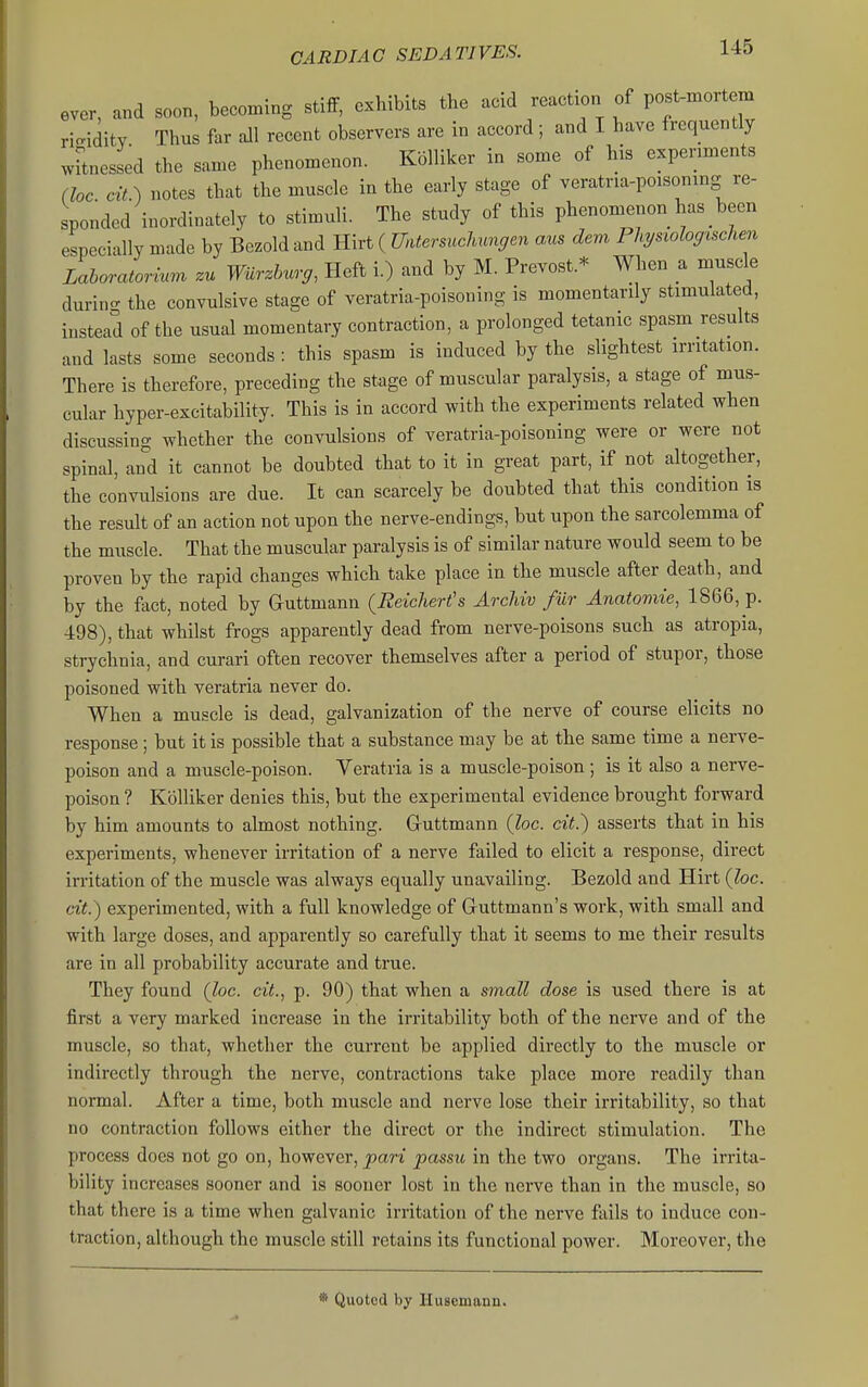 ever, and soon, becoming stiff, exhibits the acid reaction of post-mortem ri<^idity Thus far all recent observers are in accord ; and I have frequently wFtnessed the same phenomenon. Kolliker in some of his experiments (lac. cit.) notes that the muscle in the early stage of veratria-poisoning re- sponded inordinately to stimuli. The study of this phenomenon has been especially made by Bezold and Hirt ( mersuchungen aus dem Physiologischen Lahoratorinm zu Wiirdmrg, Heft i.) and by M. Prevost.* When a muscle durin- the convulsive stage of veratria-poisoning is momentarily stimulated, instead of the usual momentary contraction, a prolonged tetanic spasm results and lasts some seconds: this spasm is induced by the slightest irritation. There is therefore, preceding the stage of muscular paralysis, a stage of mus- cular hyper-excitability. This is in accord with the experiments related when discussing whether the convulsions of veratria-poisoning were or were not spinal, and it cannot be doubted that to it in great part, if not altogether, the convulsions are due. It can scarcely be doubted that this condition is the result of an action not upon the nerve-endings, but upon the sarcolemma of the muscle. That the muscular paralysis is of similar nature would seem to be proven by the rapid changes which take place in the muscle after death, and by the fact, noted by auttmann (Reichert's ArcMv fiir Anatomic, 1866, p. 498), that whilst frogs apparently dead from nerve-poisons such as atropia, strychnia, and curari often recover themselves after a period of stupor, those poisoned with veratria never do. When a muscle is dead, galvanization of the nerve of course elicits no response; but it is possible that a substance may be at the same time a nerve- poison and a muscle-poison. Veratria is a muscle-poison; is it also a nerve- poison ? Kolliker denies this, but the experimental evidence brought forward by him amounts to almost nothing. Gruttmann (loc. cit.) asserts that in his experiments, whenever irritation of a nerve failed to elicit a response, direct irritation of the muscle was always equally unavailing. Bezold and Hirt (loc. cit.) experimented, with a full knowledge of Guttmann's work, with small and with large doses, and apparently so carefully that it seems to me their results are in all probability accurate and true. They found (loc. cit., p. 90) that when a small dose is used there is at first a very marked increase in the irritability both of the nerve and of the muscle, so that, whether the current be applied directly to the muscle or indirectly through the nerve, contractions take place more readily than normal. After a time, both muscle and nerve lose their irritability, so that no contraction follows either the direct or the indirect stimulation. The process does not go on, however, pari passu in the two organs. The irrita- bility increases sooner and is sooner lost in the nerve than in the muscle, so that there is a time when galvanic irritation of the nerve fails to induce con- traction, although the muscle still retains its functional power. Moreover, the * Quoted by Husemann.