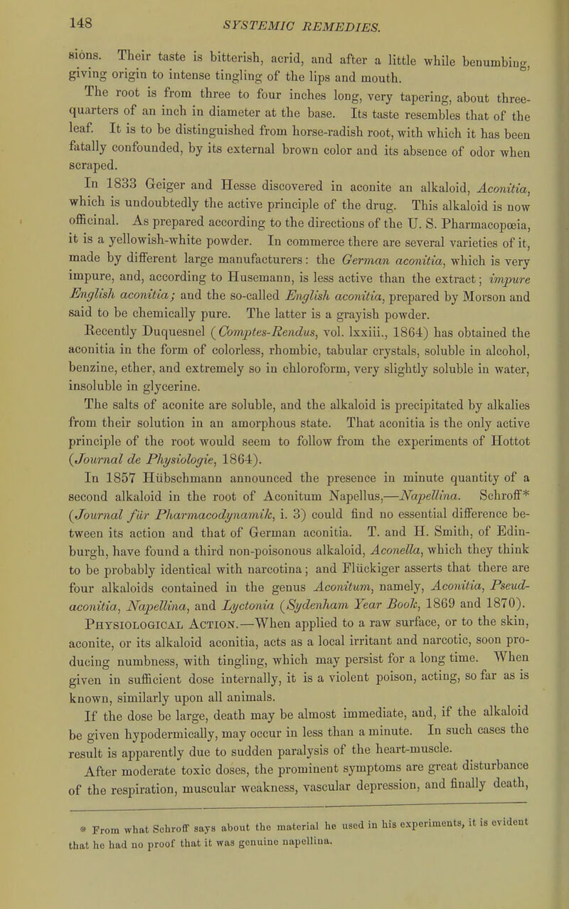 sions. Their taste is bitterish, acrid, and after a little while benumbiug, giving origin to intense tingling of the lips and mouth. The root is from three to four inches long, very tapering, about three- quarters of an inch in diameter at the base. Its taste resembles that of the leaf It is to be distinguished from horse-radish root, with which it has been fatally confounded, by its external brown color and its absence of odor when scraped. In 1833 Geiger and Hesse discovered in aconite an alkaloid, Aconitia, which is undoubtedly the active principle of the drug. This alkaloid is now officinal. As prepared according to the directions of the U. S. Pharmacopoeia, it is a yellowish-white powder. In commerce there are several varieties of it, made by diiFerent large manufacturers: the German aconitia^ which is very impure, and, according to Husemann, is less active than the extract; impure English aconitia; and the so-called English aconitia, prepared by Morson and said to be chemically pure. The latter is a grayish powder. Recently Duquesnel (Comptes-Rendus, vol. Ixxiii., 1864) has obtained the aconitia in the form of colorless, rhombic, tabular crystals, soluble in alcohol, benzine, ether, and extremely so in chloroform, very slightly soluble in water, insoluble in glycerine. The salts of aconite are soluble, and the alkaloid is precipitated by alkalies from their solution in an amorphous state. That aconitia is the only active principle of the root would seem to follow from the experiments of Hottot (Journal de Physiologic, 1864). In 1857 Hiibschmann announced the presence in minute quantity of a second alkaloid in the root of Aconitum Napellus,—Napellina. Schroff* (Journal fiir Pharmacodynamik, i. 3) could find no essential difi'erence be- tween its action and that of German aconitia. T. and H. Smith, of Edin- burgh, have found a third non-poisonous alkaloid, Aconella, which they think to be probably identical with narcotina; and Fliickiger asserts that there are four alkaloids contained in the genus Aconitum, namely, Aconitia, Pseud- aconitia, Napellina, and Lyctonia (^Sydenham Year Booh, 1869 and 1870). Physiological Action.—When applied to a raw surface, or to the skin, aconite, or its alkaloid aconitia, acts as a local irritant and narcotic, soon pro- ducing numbness, with tingling, which may persist for a long time. When given in sufficient dose internally, it is a violent poison, acting, so far as is known, similarly upon all animals. If the dose be large, death may be almost immediate, and, if the alkaloid be given hypodermically, may occur in less than a minute. In such cases the result is apparently due to sudden paralysis of the heart-muscle. After moderate toxic doses, the prominent symptoms are great disturbance of the respiration, muscular weakness, vascular depression, and finally death, « From what Schroff says about the material he used in his experiments, it is evident that he had no proof that it was genuine napelliua.