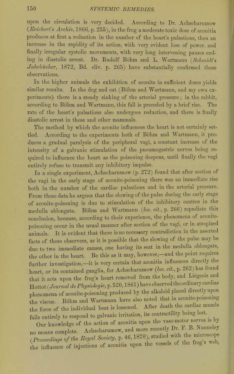 upon the circulation is very decided. According to Dr. Achseharuinow {Reicliert's Archiv, 1866, p. 255), in the frog a moderate toxic dose of aconitia produces at first a reduction in the number of the heart's pulsations, then an increase in the rapidity of its action, with very evident loss of power, and finally irregular systolic movements, with very long intervening pauses end- ing in diastolic arrest. Dr. Rudolf Bbhm and L. Wartmann (Schmidt's JahrhiicJier, 1872, Bd. cliv. p. 265) have substantially confirmed these observations. In the higher animals the exhibition of aconite in sufficient doses yields similar results. In the dog and cat (Bohm and Wartmann, and my own ex- periments) there is a steady sinking of the arterial pressure ; in the rabbit, according to Bohm and Wartmann, this fall is preceded by a brief rise. The rate of the heart's pulsations also undergoes reduction, and there is finally diastolic arrest in these and other mammals. The method by which the aconite influences the heart is not certainly set- tled. According to the experiments both of Bohm and Wartmann, it pro- duces a gradual paralysis of the peripheral vagi, a constant increase of the intensity of a galvanic stimulation of the pneumogastric nerves being re- quired to influence the heart as the poisoning deepens, until finally the vagi entirely refuse to transmit any inhibitory impulse. In a single experiment, Achscharumow (p. 272) found that after section of the vagi in the early stage of aconite-poisoning there was an immediate rise both in the number of the cardiac pulsations and in the arterial pressure. From these data he argues that the slowing of the pulse during the early stage of aconite-poisoning is due to stimulation of the inhibitory centres in the medulla oblongata. Bohm and Wartmann (loc. cit., p. 266) repudiate this conclusion, because, according to their experience, the phenomena of aconite- poisoning occur in the usual manner after section of the vagi, or in atropized animals. It is evident that there is no necessary contradiction in the asserted facts of these observers, as it is possible that the slowing of the pulse may be due to two immediate causes, one having its seat in the medulla oblongata, the other in the heart. Be this as it may, however,—and the point requires further investigation,—it is very certain that aconitia influences directly the heart, or its contained ganglia, for Achscharumow (loc. cit, p. 262) has found that it acts upon the frog's heart removed from the body, and Liegcois and Hottot(Jo™ZcZeP%sroV«,p.520,1861)haveobservedtheordm^^^^^ phenomena of aconite-poisoning produced by the alkaloid placed directly upon the viscus. Bohm and Wartmann have also noted that in aconite-poisoning the force of the individual beat is lessened. After death the cardiac muscle fails entirely to respond to galvanic irritation, its contractility being lost._ Our knowledge of the action of aconitia upon the vaso^motor nerves is by no means complete. Achscharumow, and more recently Dr F B. Nunneley Tproceedrn^s of tke Royal Society, p. 46,1870) studied with he mici^sc^^^^^ [he influence of injections of aconitia upon the vessels of the frogs web.