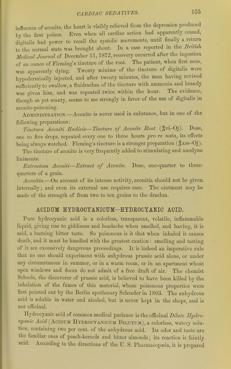 influence of aconite, the heart is visibly relieved from the depression produced by the first poison. Even when all cardiac action had apparently ceased, dio-italis had power to recall the systolic movements, until finally a return to°the normal state was brought about. In a case reported in the British Medical Journal of December 11,1872, recovery occurred after the ingestion of an ounce of Fleming's tincture of the root. The patient, when first seen, was apparently dying. Twenty minims of the tincture of digitalis were hypodermically injected, and after twenty minutes, the man having revived sufficiently to swallow, a fluidrachm of the tincture with ammonia and brandy was given him, and was repeated twice within the hour. The evidence, though as yet scanty, seems to me strongly in favor of the use of digitalis in aconite-poisoning. Administration.—Aconite is never used in substance, but in one of the following preparations: Tinctura Aconiti Radicis—Tincture of Aconite Root (^vi-Oj). Dose, one to five drops, repeated every one to three hours pro re nata, its effects being always watched. Fleming's tincture is a stronger preparation (§xss-Oj). The tincture of aconite is very frequently added to stimulating and anodyne liniments. Extractum Aconiti—Extract of Aconite. Dose, one-quarter to three- quarters of a grain. Aconitia.—On account of its intense activity, aconitia should not be given internally; and even its external use requires care. The ointment may be made of the strength of from two to ten grains to the drachm. AOIDUM HTDKOOTANIOUM-HYDROOYANIO AOID. Pure hydrocyanic acid is a colorless, transparent, volatile, inflammable liquid, ginng rise to giddiness and headache when smelled, and having, it is said, a burning bitter taste. So poisonous is it that when inhaled it causes death, and it must be handled with the greatest caution: smelling and tasting of it are excessively dangerous proceedings. It is indeed an imperative rule that no one should experiment with anhydrous prussic acid alone, or under any circumstances in summer, or in a warm room, or in an apartment whose open windows and doors do not admit of a free draft of air. The chemist Schecle, the discoverer of prussic acid, is believed to have been killed by the inhalation of the fumes of this material, whose poisonous properties were first pointed out by the Berlin apoth ecary Schrader in 1803. The anhydrous acid is soluble in water and alcohol, but is never kept in the shops, and is not officinal. Hydrocyanic acid of common medical parlance is the officinal DihUe Hydro- cyanic ^ctrf (AciDUM Hydrocyanicum DlLUTUM),a colorless, watery solu- tion, containing two per cent, of the anliydrous acid. Its odor and taste are the familiar ones of peach-kernels and bitter almonds; its reaction is faintly acid. According to the directions of the U. S. Pharmacopoeia, it is prepared