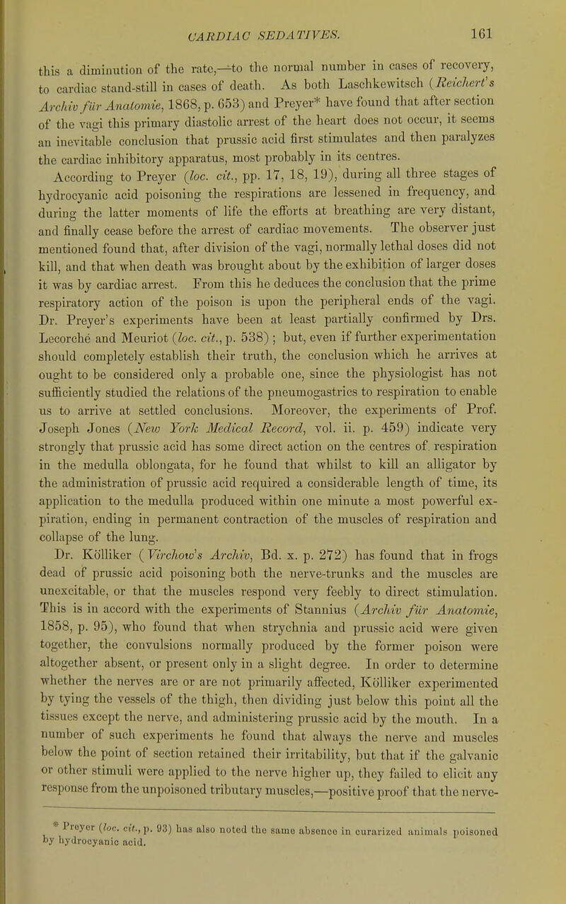 this a diminution of the ratc,^to the normal number in cases of recovery, to cardiac stand-still in cases of death. As both Laschkewitsch { Relchert's Archiv fur Anatomie, 1868, p. 653) and Preyer* have found that after section of the vagi this primary diastolic arrest of the heart does not occur, it seems au inevitable conclusion that prussic acid first stimulates and then paralyzes the cardiac inhibitory apparatus, most probably in its centres. According to Preyer (loc. cit., pp. 17, 18, 19), during all three stages of hydrocyanic acid poisoning the respirations are lessened in frequency, and during the latter moments of life the efforts at breathing are very distant, and finally cease before the arrest of cardiac movements. The observer just mentioned found that, after division of the vagi, normally lethal doses did not kill, and that when death was brought about by the exhibition of larger doses it was by cardiac arrest. From this he deduces the conclusion that the prime respiratory action of the poison is upon the peripheral ends of the vagi. Dr. Preyer's experiments have been at least partially confirmed by Drs. Lecorche and Meuriot {loc. cit., p. 538) ; but, even if further experimentation should completely establish their truth, the conclusion which he arrives at ought to be considered only a probable one, since the physiologist has not sufficiently studied the relations of the pneumogastrics to respiration to enable us to arrive at settled conclusions. Moreover, the experiments of Prof. Joseph Jones (New York Medical Record, vol. ii. p. 459) indicate very strongly that prussic acid has some direct action on the centres of. respiration in the medulla oblongata, for he found that whilst to kill an alligator by the administration of prussic acid required a considerable length of time, its application to the medulla produced within one minute a most powerful ex- piration, ending in permanent contraction of the muscles of respiration and collapse of the lung. Dr. KoUiker ( Virchoto's Arcliiv, Bd. x. p. 272) has found that in frogs dead of prussic acid poisoning both the nerve-trunks and the muscles are unexcitable, or that the muscles respond very feebly to direct stimulation. This is in accord with the experiments of Stannius (ArcMv fiir Anatomic, 1858, p. 95), who found that when strychnia and prussic acid were given together, the convulsions normally produced by the former poison were altogether absent, or present only in a slight degree. In order to determine whether the nerves are or are not primarily affected, Ktilliker experimented by tying the vessels of the thigh, then dividing just below this point all the tissues except the nerve, and administering prussic acid by the mouth. In a number of such experiments he found that always the nerve and muscles below the point of section retained their irritability, but that if the galvanic or other stimuli were applied to the nerve higher up, they failed to elicit any response from the unpoisoned tributary muscles,—positive proof that the nerve- Proyor [loc. ciV., p. 93) has also noted the same absence in curarized animals poisoned by hydrocyanic acid.