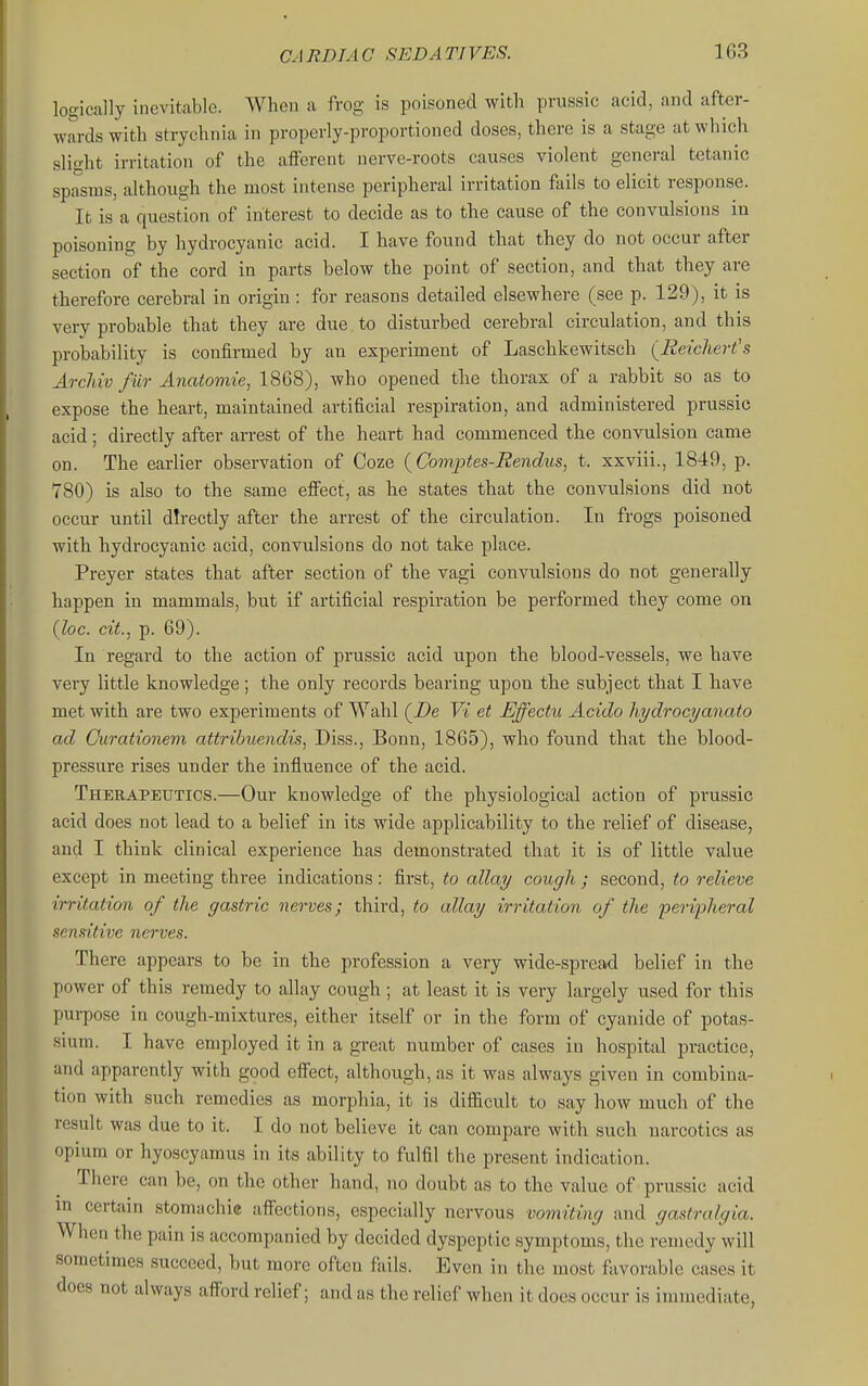 logically inevitable. When a frog is poisoned with prussic acid, and after- wards with strychnia in properly-proportioned doses, there is a stage at which slight irritation of the afferent nerve-roots causes violent general tetanic spasms, although the most intense peripheral irritation fails to elicit response. It is a question of interest to decide as to the cause of the convulsions in poisoning by hydrocyanic acid. I have found that they do not occur after section of the cord in parts below the point of section, and that they are therefore cerebral in origin: for reasons detailed elsewhere (see p. 129), it is very probable that they are due to disturbed cerebral circulation, and this probability is confirmed by an experiment of Laschkewitsch (Reichert's Arcldv fur Anatoviie, 1868), who opened the thorax of a rabbit so as to expose the heart, maintained artificial respiration, and administered prussic acid; directly after arrest of the heart had commenced the convulsion came on. The earlier observation of Coze (Comptes-Rendus, t. xxviii., 1849, p. 780) is also to the same effect, as he states that the convulsions did not occur until directly after the arrest of the circulation. In frogs poisoned with hydrocyanic acid, convulsions do not take place. Preyer states that after section of the vagi convulsions do not generally happen in mammals, but if artificial respiration be performed they come on (loc. cit., p. 69). In regard to the action of prussic acid upon the blood-vessels, we have very little knowledge; the only records bearing upon the subject that I have met with are two experiments of Wahl (Z^e Vi et Effectu Acido hydrocyanato ad Curationem attribuendis, Diss., Bonn, 1865), who found that the blood- pressure rises under the influence of the acid. Therapeutics.—Our knowledge of the physiological action of prussic acid does not lead to a belief in its wide applicability to the relief of disease, and I think clinical experience has demonstrated that it is of little value except in meeting three indications: first, to allay cough ; second, to relieve irritation of the gastric nerves; third, to allay irritation of the peripheral sensitive nerves. There appears to be in the profession a very wide-spread belief in the power of this remedy to allay cough ; at least it is very largely used for this purpose in cough-mixtures, either itself or in the form of cyanide of potas- sium. I have employed it in a great number of cases in hospital practice, and apparently with good effect, although, as it was always given in combina- tion with such remedies as morphia, it is difficult to say how much of the result was due to it. I do not believe it can compare with such narcotics as opium or hyoscyamus in its ability to fulfil the present indication. There can be, on the other hand, no doubt as to the value of prussic acid in certain stomachic affections, especially nervous vomiting and gastralgia. When the pain is accompanied by decided dyspeptic symptoms, the remedy will sometimes succeed, but more often fails. Even in the most favorable cases it does not always afford relief; and as the relief when it does occur is immediate,