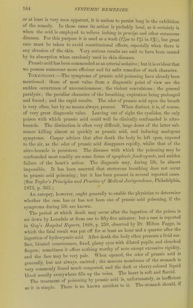 or at least is very soon apparent, it is useless to persist long in the exhibition of the remedy. In these cases its action is probably local, as it certainly is when the acid is employed to relieve itching in prurigo and other cutaneous diseases. For this purpose it is used as a wash (f3ss to f3i in fgi), but great care must be taken to avoid constitutional efiects, especially when there is any abrasion of the skin. Very serious results are said to have been caused by its absorption when carelessly used in skin-diseases. Prussic acid has been commended as an arterial sedative; but it is evident that we possess numerous more efBcient and far safer remedies of such character. Toxicology.—The symptoms of prussic acid poisoning have already been mentioned : those of most value from a diagnostic point of view are the sudden occurrence of unconsciousness; the violent convulsions ; the general paralysis ; the peculiar character of the breathing, expiration being prolonged and forced ; and the rapid results. The odor of prussic acid upon the breath is very often, but by no means always, present. When distinct, it is, of course, of very great diagnostic value. Leaving out of sight the cyanides, the only poison with which prussic acid could well be clinically confounded is nitro- benzole. The distinction is often very difficult, large doses of the latter sub- stance killing almost as quickly as prussic acid, and inducing analogous symptoms. Caspar advises that after death the body be left open, exposed to the air, as the odor of prussic acid disappears rapidly, whilst that of the nitro-benzole is persistent. The diseases with which the poisoning may be confounded most readily are some forms of apoplexie foudroyante, and sudden failure of the heart's action. The diagnosis may, during life, be almost impossible. It has been asserted that stertorous breathing does not occur in prussic acid poisoning; but it has been present in several reported cases. (See Taylors Principles and Practice of MedicalJurisprudence, Philadelphia, 1873, p. 363.) An autopsy, however, ought generally to enable the physician to determine whether the case has or has not been one of prussic acid poisoning, if the symptoms during life are known. The period at which death may occur after the ingestion of the poison is set down by Lonsdale at from one to fifty-five minutes; but a case is reported in Ghxy's Hospital Reports, 1868, p. 259, observed by Dr. Hilton Fagge, in which the fatal result was put off for at least an hour and a quarter after the ingestion of hydrocyanic acid. After death the body often presents a livid sur- face, bloated countenance, fixed, glassy eyes with dilated pupils, and clenched fin<Ters; sometimes it offers nothing worthy of note except excessive rigidity, and the face may be very pale. When opened, the odor of prussic acid is o-enerally, but not always, emitted ; the mucous membrane of the stomach is very commonly found much congested, and the dark or cherry-colored liquid blood usually everywhere fills up the veins. The heart is soft and flaccid. The treatment of poisoning by prussic acid is, unfortunately, as inefficient as it is simple. There is no known antidote to it. The stomach should, it