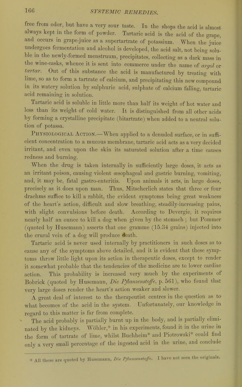 free from odor, but have a very sour taste. In the shops the acid is almost always kept in the form of powder. Tartaric acid is the acid of the grape, and occurs in grape-juice as a supertartrate of potassium. When the juice undergoes fermentation and alcohol is developed, the acid salt, not being solu- ble in the newly-formed menstruum, precipitates, collecting as a dark mass in the wine-casks, whence it is sent into commerce under the name of argol or tartar. Out of this substance the acid is manufactured by treating with lime, so as to form a tartrate of calcium, and precipitating this new compound in its watery solution by sulphuric acid, sulphate of calcium falling, tartaric acid remaining in solution. Tartaric acid is soluble in little more than half its weight of hot water and less than its weight of cold water. It is distinguished from all other acids by forming a crystalline precipitate (bitartrate) when added to a neutral solu- tion of potassa. Physiological Action.—When applied to a denuded surface, or in suffi- cient concentration to a mucous membrane, tartaric acid acts as a very decided irritant, and even upon the skin its saturated solution after a time causes redness and burning. When the drug is taken internally in sufficiently large doses, it acts as an irritant poison, causing violent oesophageal and gastric burning, vomiting, and, it may be, fatal gastro-enteritis. Upon animals it acts, in large doses, precisely as it does upon man. Thus, Mitscherlich states that three or four drachms suffice to kill a rabbit, the evident symptoms being great weakness of the heart's action, difficult and slow breathing, steadily-increasing pains, with slight convulsions before death. According to Devergie, it requires nearly half an ounce to kill a dog when given by the stomach ; but Pommer (quoted by Husemann) asserts that one gramme (15.34 grains) injected into the crural vein of a dog will produce #eath. Tartaric acid is never used internally by practitioners in such doses as to cause any of the symptoms above detailed, and it is evident that these symp- toms throw little light upon its action in therapeutic doses, except to render it somewhat probable that the tendencies of the medicine are to lower cardiac action. This probability is increased very much by the experiments of Bobrick (quoted by Husemann, Die Pflanzenstoffe, p. 561), who found that very large doses render the heart's action weaker and slower. A great deal of interest to the therapeutist centres in the question as to what becomes of the acid in the system. Unfortunately, our knowledge in regard to this matter is far from complete. The acid probably is partially burnt up in the body, and is partially elimi- nated by the kidneys. Wohler,* in his experiments, found it in the urine in the form of tartrate of lime, whilst Buchheim* and Piotrowski* could find only a very small percentage of the ingested acid in the urine, and conclude » All these are quoted by Husemann, Die PJlmizenHlofc. 1 have not seen the originals.