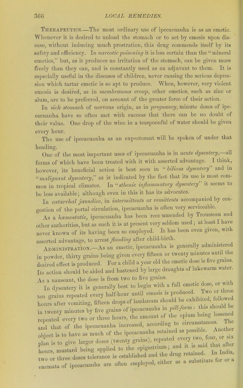 Therapeutics.—The most ordinary use of ipecacuanha is as an emetic. Whenever it is desired to unload the stomach or to act by emesis upon dis- ease, without inducing much prostration, this drug commends itself by its safety and efficiency. In narcotic poisoning it is less certain than the mineral emetics, but, as it produces no irritation of the stomach, can be given more freely than they can, and is constantly used as an adjuvant to them. It is especially useful in the diseases of children, never causing the serious depres- sion which tartar emetic is so apt to produce. When, however, very violent emesis is desired, as in membranous croup, other emetics, such as zinc or alum, are to be preferred, on account of the greater force of their action. In sich stomach of nervous origin, as in jyi'egnancy, minute doses of ipe- cacuanha, have so often met with success that there can be no doubt of their value. One drop of the wine in a teaspoonful of water should be given every hour. The use of ipecacuanha as an exp<;ctorant will be spoken of under that heading. One of the most important uses of ipecacuanha is in acute dysentery,—all forms of which have been treated with it with asserted advantage. I think, however, its beneficial action is best seen in  bilious dysentery and in ''malignant dysentery, as is indicated by the fact that its use is most com- mon in tropical climates. In ''sthenic inflammatory dysentery'' it seems to be less available; although even in this it has its advocates. In catarrhal jaundice, in intermittents or remittents accompanied by con- gestion of the portal circulation, ipecacuanlia is often very serviceable. As a hemostatic, ipecacuanha has been recommended by Trousseau and other authorities, but as such it is at present very seldom used ; at least I have never known of its having been so employed. It has been even given, with n-ted advantage, to arrest flooding after child-birth. Administration.—As an emetic, ipecacuanha is generally admmistered powder, thirty grains being given every fifteen or twenty minutes until the desired effect is produced. For a child a year old the emetic dose is five grains. Its action should be aided and hastened by large draughts of lukewarm water. As a nauseant, the dose is from two to five grains. _ In dysentery it is generally best to begin with a full emetic dose, or with ten grains repeated every half-hour until emesis is produced 1 wo or three bours after vomiting, fiftL drops of laudanum should be -H.b-d o^^^^^^^^ in twenty minutes by five grains of ipecacuanha in pdl-form: th s should be lei ed every two or three hours, the amount of the opium being lessened and tat of Ihe ipecacuanha increased, according to circumstances The obiccUs to have as much of the ipecacuanha retained as possible Another £ s o give larger doses (twenty grains), repeated --y two four, or x hour mustard bebg applied to tl>e epigastrium; and it is said that after So or reo doses toleraiL is established and the drug retained. In India e : t^^o^^^^^^^^^^^ are often employed, either as a substitute for oi a assert m