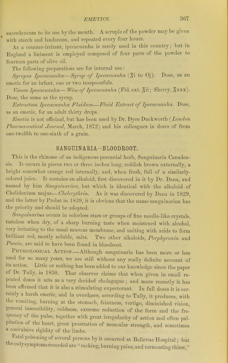 succedaneum to its use by the mouth. A scruple of the powder may be given with starch and laudanum, and repeated every four hours. As a counter-irritant, ipecacuanha is rarely used in this country; but in England a liniment is employed composed of four parts of the powder to fourteen parts of olive oil. The following preparations are for internal use : Syriipus Ipecaciianhse—Syrup of Ipecacuanha (gi to Oj). Dose, as an emetic for an infiint, one or two teaspoonfuls. Vhmm Ipecacuanhse,— Wine of Ipecacuanha (Fid. ext. §ii; Sherry, ^xxx). Dose, the same as the syrup. Extractum Ipecacuanhse. Fliddum—Fluid Extract of Ipecacuanha. Dose, as an emetic, for an adult thirty drops. Emctia is not officinal, but has been used by Dr. Dyce Duckworth {London Pharmaceutical Jotmial, March, 1872) and his colleagues in doses of from one-twelfth to one-sixth of a grain. SANGUIFARIA-BLOODEOOT. This is the rhizome of an indigenous perennial herb, Sanguinaria Canaden- sis. It occurs in pieces two or three inches long, reddish brown externally, a bright somewhat orange red internally, and, when fresh, full of a similarly- colored juice. It contains an alkaloid, first discovered in it by Dr. Dana, and named by him Sanguinarina, but which is identical with the alkaloid of Chelidonium majus—Ghelerythrin. As it was discovered by Dana in 1829, and the latter by Probst in 1839, it is obvious that the name sanguinarina has the priority and should be adopted. Sanguinarina occurs in colorless stars or groups of fine needle-like crystals, tasteless when dry, of a sharp burning taste when moistened with alcohol, very irritating to the nasal mucous membrane, and uniting with acids to form brilliant red, mostly soluble, salts. Two other alkaloids, Porphyroxin and Puccin, are said to have been found in bloodroot. Physiological Action.—Although sanguinaria has been more or less used for so many years, we are still without any really definite account of Its action. Little or nothing has been added to our knowledge since the paper of Dr. Tully, in 1830. That observer claims that when given in small re- peated doses it acts as a very decided cholagogue; and more recently it has been affirmed that it is also a stimulating expectorant. In full doses it is cer- tainly a harsh emetic, and in overdoses, according to Tully, it produces, with the vomiting, burning at the stomach, faintness, vertigo, diminished vision, general insensibility, coldness, extreme reduction of the force and the fre- quency of the pulse, together with great irregularity of action and often pal- pitation of the heart, great prostration of muscular strength, and sometimes a convulsive rigidity of the limbs. Fatal poisoning of several persons by it occurred at Bellevue Hospital; but the only symptoms recorded are racking, burning pains, and tormenting thirst.