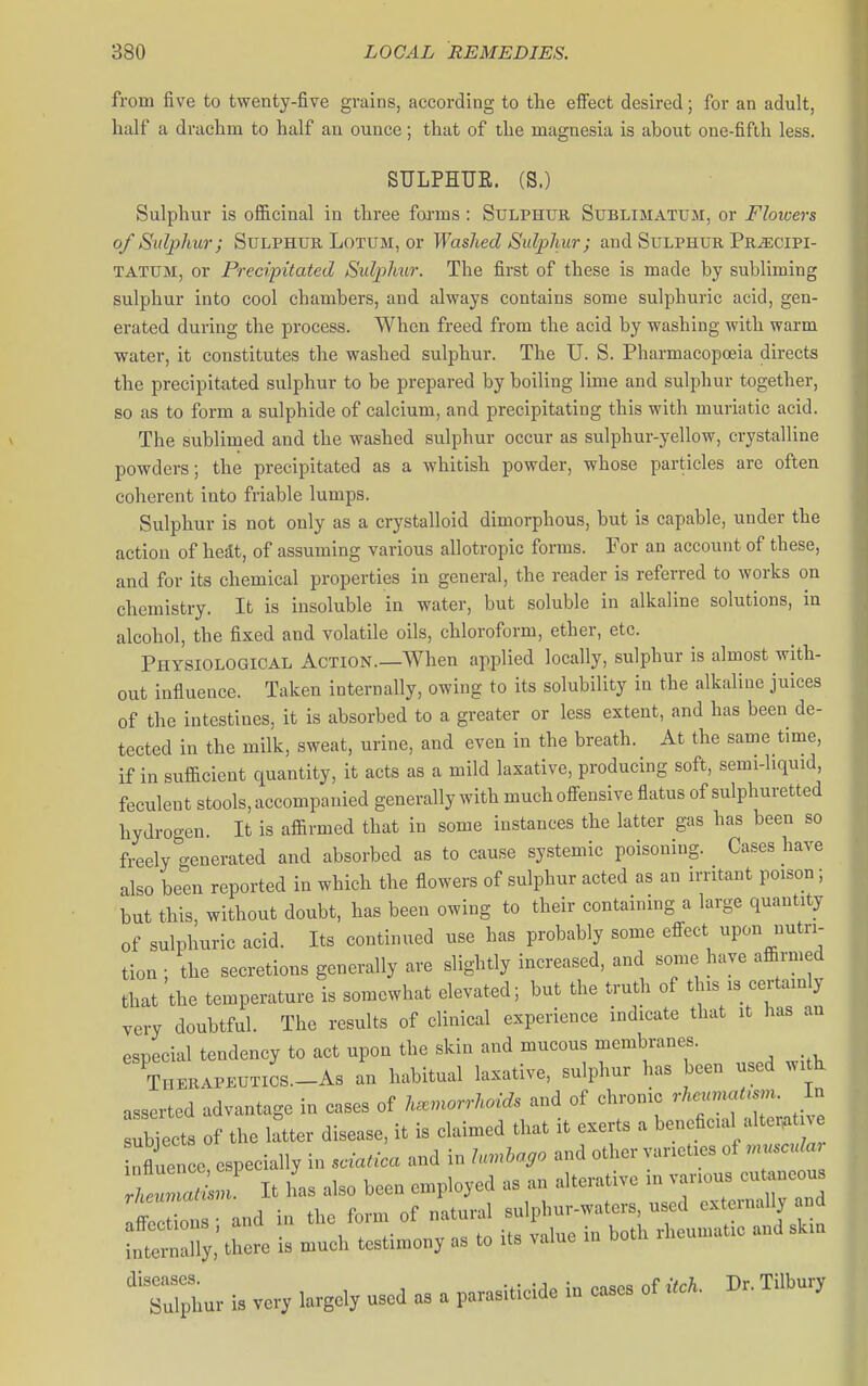 from five to twenty-five grains, according to the effect desired; for an adult, half a drachm to half an ounce; that of the magnesia is about one-fifth less. SULPHUR. (S.) Sulphur is oflB.cinal in three foi-ms : Sulphur Sublimatum, or Floicers of Sulphur; SuLPHUR LoTUM, or Washed Sulphur; and Sulphur Pr^cipi- TATUM, or Precipitated Sulph^ir. The first of these is made by subliming sulphur into cool chambers, and always contains some sulphuric acid, gen- erated during the process. When freed from the acid by washing with warm water, it constitutes the washed sulphur. The U. S. Pharmacopoeia directs the precipitated sulphur to be prepared by boiling lime and sulphur together, so as to form a sulphide of calcium, and precipitating this with muriatic acid. The sublimed and the washed sulphur occur as sulphur-yellow, crystalline powders; the precipitated as a whitish powder, whose particles are often coherent into friable lumps. Sulphur is not only as a crystalloid dimorphous, but is capable, under the action of hedt, of assuming various allotropic forms. For an account of these, and for its chemical properties in general, the reader is referred to works on chemistry. It is insoluble in water, but soluble in alkaline solutions, in alcohol, the fixed and volatile oils, chloroform, ether, etc. Physiological Action.—When applied locally, sulphur is almost with- out influence. Taken internally, owing to its solubility in the alkaline juices of the intestines, it is absorbed to a greater or less extent, and has been de- tected in the milk, sweat, urine, and even in the breath. At the same time, if in sufficient quantity, it acts as a mild laxative, producing soft, semi-liquid, feculent stools, accompanied generally with much offensive flatus of sulphuretted hydrogen. It is affirmed that in some instances the latter gas has been so freely generated and absorbed as to cause systemic poisoning. Cases have also been reported in which the flowers of sulphur acted as an irntant poison; but this, without doubt, has been owing to their containmg a large quantity of sulphuric acid. Its continued use has probably some effect upon nutri- tion : the secretions generally are slightly increased, and some have affirmed that the temperature is somewhat elevated; but the truth of this is certainly very doubtful. The results of clinical experience indicate that it has an especial tendency to act upon the skin and mucous membranes. Thkrapkutics._As an habitual laxative, sulphur has been used witk asserted advantage in cases of haemorrhoids and of chronic rheumatism, in * rnly,' there is ..uch tcsti^en, .s to its value 1„ both ■hcu.uafc and *,u ''r.;L>. i, ver, largely used as a parasitieide i„ cases of «. Ti.hury