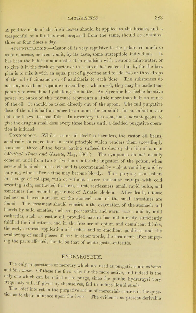 A poultice made of the fresli leaves should be applied to the breasts, and a teaspoonful of a fluid extract, prepared from the same, should be exhibited three or four times a day. Administration.—Castor oil is very repulsive to the palate, so much so as to nauseate, or even vomit, by its taste, some susceptible individuals. It has been the habit to administer it in emulsion with a strong mint-water, or to give it in the froth of porter or in a cup of hot coifee ; but by far the best plan is to mix it with an equal part of glycerine and to add two or three drops of the oil of cinnamon or of gaultheria to each 'dose. The substances do not stay mixed, but separate on standing: when used, they may be made tem- porarily to reconibine by shaking the bottle. As glycerine has feeble laxative power, an ounce of this mixture represents a little more than half au ounce of the oil. It should be taken directly out of the spoon. The full purgative dose of the oil is half an ounce to an ounce for an adult; for an infant a year old, one to two teaspoonfuls. In dysentery it is sometimes advantageous to give the drug in small dose every three hours until a decided purgative opera- tion is induced. Toxicology.—Whilst castor oil itself is harmless, the castor oil beans, as already stated, contain an acrid principle, which renders them exceedingly poisonous, three of the beans having sufiiced to destroy the life of a man {Medical Times and Gazette, May, 1861). The symptoms do not usually come on until from two to five hours after the ingestion of the poison, when severe abdominal pain is felt, and is accompanied by violent vomiting and by purging, which after a time may become bloody. This purging soon ushers in a stage of collapse, with or without severe muscular cramps, with cold sweating skin, contracted features, thirst, restlessness, small rapid pulse, and sometimes the general appearance of Asiatic cholera. After death, intense redness and even abrasion of the stomach and of the small intestines are found. The treatment should consist in the evacuation of the stomach and bowels by mild emetics, such as ipecacuanha and warm water, and by mild cathartics, such as castor oil, provided nature has not already sufficiently fulfilled the indications, and in the free use of opium and demulcent drinks, the early external application of leeches and of emollient poultices, and the swallowing of small pieces of ice: in other words, the treatment, after empty- ing the parts aff'ected, should be that of acute gastro-enteritis. HYDEAEGYEUM. The only preparations of mercury which are used as purgatives are calomel and blue mass. Of these the first is by far the more active, and indeed is the only one which can be relied on to purge, since the pilula3 hydrargyri very trequently wdl, if given by themselves, ftiil to induce liquid stools. Ihe chief interest in the purgative action of mercurials centres in the ques- tion as to their influence upon the liver. The evidence at present derivable