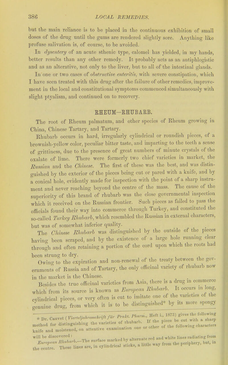 but the main reliance is to be placed in the continuous exhibition of small doses of the drug until the gums are rendered slightly sore. Anything like profuse salivation is, of course, to be avoided. In dysentery of an acute sthenic type, calomel has yielded, in my hands, better results than any other remedy. It probably acts as an antiphlogistic and as an alterative, not only to the liver, but to all of the intestinal glands. In one or two cases of ohsfruetive enteritis, with severe constipation, which I have seen treated with this drug after the failure of other remedies, improve- ment in the local and constitutional symptoms commenced simultaneously with slight ptyalism, and continued on to recovery. KHEUM-KHUBARB. The root of Rheum palmatum, and other species of Rheum growing in China, Chinese Tartary, and Tartary. Rhubarb occurs in hard, irregularly cylindrical or roundish pieces, of a brownish-yellow color, peculiar bitter taste, and imparting to the teeth a sense of grittiness, due to the presence of great numbers of minute crystals of the oxalate of lime. There were formerly two chief varieties in market, the Russian and the Chinese. The first of these was the best, and was distin- guished by the exterior of the pieces being cut or pared with a knife, and by a conical hole, evidently made for inspection with the point of a sharp instru- ment and never reaching beyond the centre of the mass. The cause of the superiority of this brand of rhubarb was the close governmental inspection which it received on the Russian frontier. Such pieces as failed to pass the officials found their way into commerce through Turkey, and constituted the so-called TurJcei/ Rhubarb, which resembled the Russian in external characters, but was of somewhat inferior quality. The Chinese Rhubarb was distinguished by the outside of the pieces having been scraped, and by the existence of a large hole running clear through and often retaining a portion of the cord upon which the roote had been strung to dry. Owin- to the expiration and non-renewal of the treaty between the gov- ernment^ of Russia and of Tartary, the only officinal variety of rhubarb now in the market is the Chinese. Besides the true officinal varieties from Asia, there is a drug m commerce which from its source is known as European Rhubarb. It occurs in long, cylindrical pieces, or very often is cut to imitate one of the varieties of the genuine drug, from which it is to be distinguished* by its more spongy ^iU bo diBCOVcrcd : ^^^^^^^ ^^^^^ ..„,i,Hng from European Bkuharb.-Tho 7/^ ' / ,Vom the periphery, but, in the centre. These lines are, m oyluulncal sticks, a utile >>»i' 1