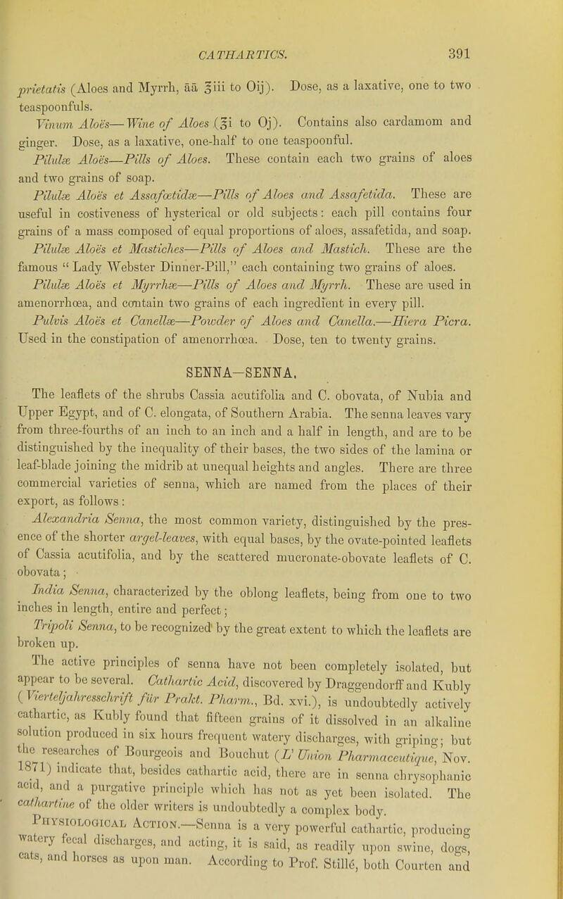 prietatis (Aloes and Myrrli, aa I'm to Oij). Dose, as a laxative, one to two teaspoonfuls. Vimim Aloes—Wine of Aloes {^^i to Oj). Contains also cardamom and ginger. Dose, as a laxative, one-half to one teaspoonful. Pilulse, Aloes—Pills of Aloes. These contain each two grains of aloes and two grains of soap. Pilulse Aloes et Assafoetidse—Pills of Aloes and Assafetida. These are useful in costiveness of hysterical or old subjects: each pill contains four grains of a mass composed of equal proportions of aloes, assafetida, and soap. Pilulse Aloes et Mastiches—Pills of Aloes and Masticli. These are the famous  Lady Webster Dinner-Pill, each containing two grains of aloes. Pilulse Aloes et Myrrlise—Pills of Aloes and Myrrh. These are used in amenorrhcea, and ccmtain two grains of each ingredient in every pill. Pulvis Aloes et Canellse—Powder of Aloes and Canella.—Hiera Picra. Used in the constipation of amenorrhoea. Dose, ten to twenty grains. SENNA-SENNA. The leaflets of the shrubs Cassia acutifolia and C. obovata, of Nubia and Upper Egypt, and of C. elongata, of Southern Arabia. The senna leaves vaiy from three-fourths of au inch to an inch and a half in length, and are to be distinguished by the inequality of their bases, the two sides of the lamina or leaf-blade joining the midrib at unequal heights and angles. There are three commercial varieties of senna, which are named from the places of their export, as follows: Alexandria Senna, the most common variety, distinguished by the pres- ence of the shorter argel-leaves, with equal bases, by the ovate-pointed leaflets of Cassia acutifolia, and by the scattered mucronate-obovate leaflets of C. obovata; ■ India Senna, characterized by the oblong leaflets, being from one to two inches in length, entire and perfect; Tripoli Senna, to be recognized by the great extent to which the leaflets are broken up. The active principles of senna have not been completely isolated, but appear to be several. Cathartic Acid, discovered by Draggendorfi and Kubly {Vierteljahresschrift flir Prakt. Pharm., Bd. xvi.), is undoubtedly actively cathartic, as Kubly found that fifteen grains of it dissolved in an alkaline solution produced in six hours frequent watery discharges, with gripino-- but the researches of Bourgeois and Bouchut {U Union Pharmacenlicjue,'Noy. 1871) indicate that, besides cathartic acid, there are in senna chrysophanic acid, and a purgative principle which has not as yet been isolated. The calhartuie of the older writers is undoubtedly a complex body. PHVsiOLoaiCAL ACTION.-Senna is a very powerful cathartic, producing watery fecal discharges, and acting, it is said, as readily upon swine, dogs, cats, and horses as upon man. According to Prof Still6, both Courten and