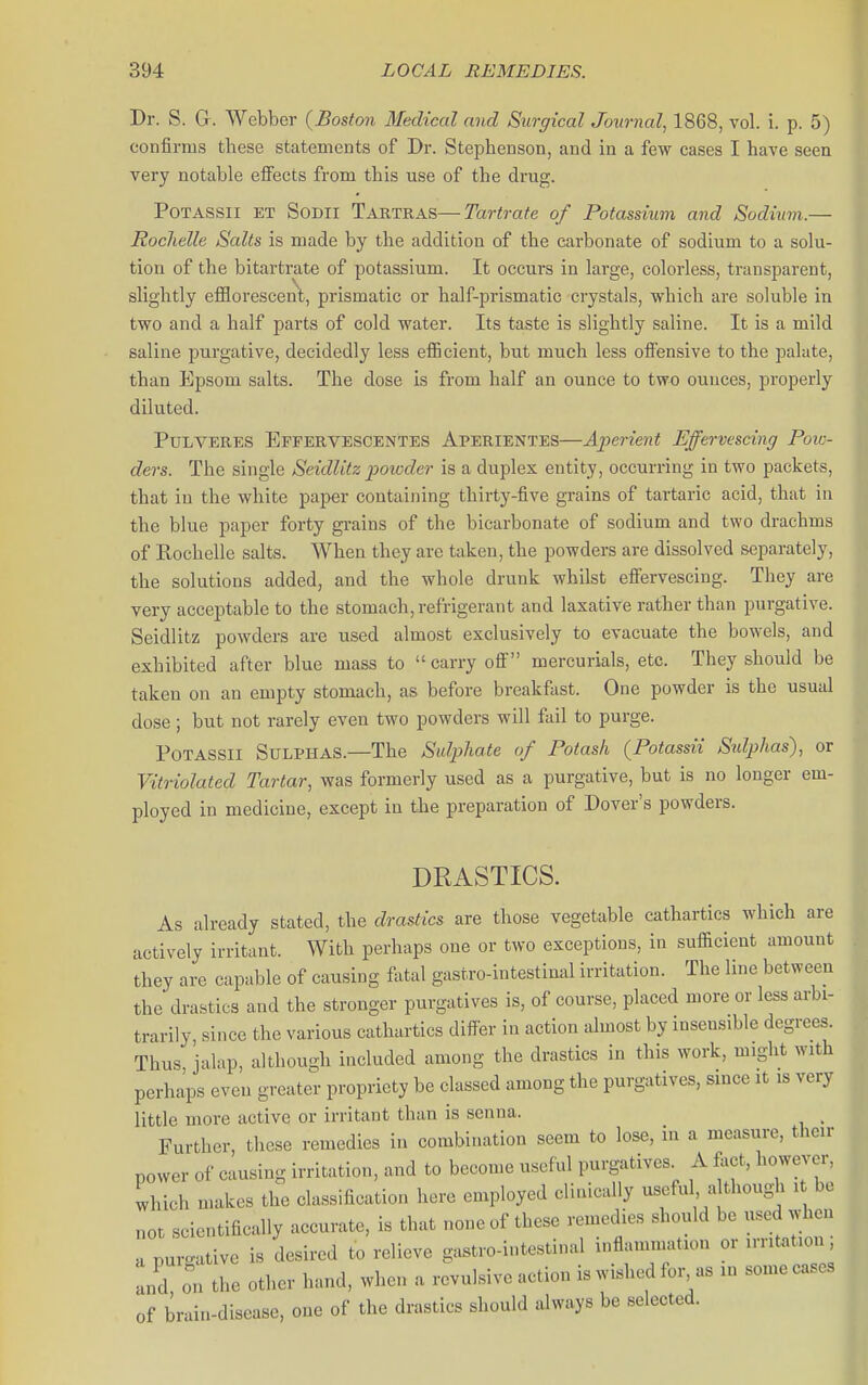 Dr. S. G. Webber (^Boston Medical and Surgical Journal, 1868, vol. i. p. 5) confirms these statements of Dr. Stephenson, and in a few cases I have seen very notable effects from this use of the drug. POTASSII ET SoDli Tartras—Tartrate of Potassium and Sodium.— Roclielle Salts is made by the addition of the carbonate of sodium to a solu- tion of the bitarti'ate of potassium. It occurs in large, colorless, transparent, slightly efflorescent, prismatic or half-prismatic crystals, which are soluble in two and a half parts of cold water. Its taste is slightly saline. It is a mild saline purgative, decidedly less efficient, but much less offensive to the palate, than Epsom salts. The dose is from half an ounce to two ounces, properly diluted. PuLVERES EFrERVESCENTES APERIENTES—Aperient Effervescing Poic- ders. The single Seidlitz powder is a duplex entity, occurring in two packets, that iu the white paper containing thirty-five grains of tartaric acid, that in the blue paper forty gi-ains of the bicarbonate of sodium and two drachms of Rochelle salts. When they are taken, the powders are dissolved separately, the solutions added, and the whole drunk whilst effervescing. They are very acceptable to the stomach, refrigerant and laxative rather than purgative. Seidlitz powders are used almost exclusively to evacuate the bowels, and exhibited after blue mass to carry off mercurials, etc. They should be taken on an empty stomach, as before breakfast. One powder is the usual dose; but not rarely even two powders will fail to purge. PoTASsn Sulphas.—The Sulphate of Potash (Potassii Sulphas), or Vitriolated Tartar, was formerly used as a purgative, but is no longer em- ployed in medicine, except in the preparation of Dover's powders. DRASTICS. As already stated, the drastics are those vegetable cathartics which are actively irritant. With perhaps one or two exceptions, in sufiicient amount they are capable of causing f\xtal gastro-intestinal irritation. The line between the drastics and the stronger purgatives is, of course, placed more or less arbi- trarily, since the various cathartics differ in action almost by insensible degrees. Thus jalap, altliough included among the drastics in this work, might with perhaps even greater propriety be classed among the purgatives, since it is very little more active or irritant than is senna. Further, these remedies in combination seem to lose, in a measure, then- power of causing irritation, and to become useful purgatives A fact, however, Ihich makes the classification here employed clinically useful, a thoug^i i be not scientifically accurate, is tliat none of these remedies should be used when a purgative is desired to relieve gastro-intestinal inflammation or irritation, Ld on the other hand, when a revulsive action is wished for as in some cases of brai.i-disease, one of the drastics should always be selected.