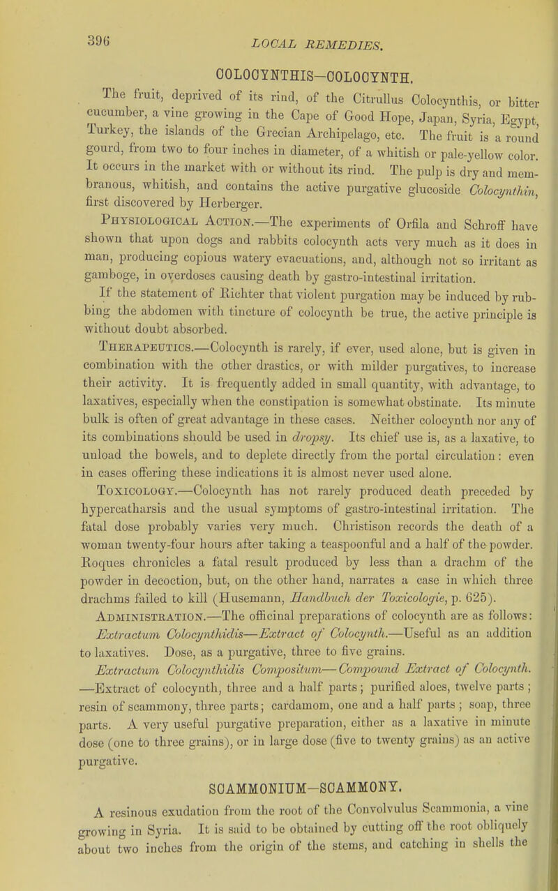 OOLOOYNTHIS-OOLOOYNTH. The fruit, deprived of its riod, of the CitruUus Colocynthis, or bitter cucumber, a vine growing in the Cape of Good Hope, Japan, Syria, Egypt Turkey, the islands of the Grecian Archipelago, etc. The fruit is a round gourd, from two to four inches in diameter, of a whitish or pale-yellow color. It occurs in the market with or without its rind. The pulp is dry and mem- branous, whitish, and contains the active purgative glucoside Colocynthin, first discovered by Herberger. ' Physiological Action.—The experiments of Orfila and Schroff have shown that upon dogs and rabbits colocynth acts very much as it does in man, producing copious watery evacuations, and, although not so irritant as gamboge, in overdoses causing death by gastro-intestiual irritation. If the statement of Ilichter that violent purgation may be induced by rub- bing the abdomen with tincture of colocynth be true, the active principle is without doubt absorbed. Therapeutics.—Colocynth is rarely, if ever, used alone, but is given in combination with the other drastics, or with milder purgatives, to increase their activity. It is frequently added in small quantity, with advantage, to laxatives, especially when the constipation is somewhat obstinate. Its minute bulk is often of great advantage in these cases. Neither colocynth nor any of its combinations should be used in droiisy. Its chief use is, as a laxative, to unload the bowels, and to deplete directly from the portal circulation : even in cases oflFering these indications it is almost never used alone. Toxicology.—Colocynth has not rarely produced death preceded by hypercatharsis and the usual symptoms of gastro-intestinal irritation. The fatal dose probably varies very much. Christisou records the death of a woman twenty-four hours after taking a teaspoonful and a half of the powder. Roques chronicles a fatal result produced by less than a drachm of the powder in decoction, but, on the other hand, narrates a case in which three drachms failed to kill (Husemann, Handhuch der Toxicologie, p. 625). Administration.—The officinal preparations of colocynth are as follows: Extractum Colocyntliidis—Extract of Colocynth.—Useful as an addition to laxatives. Dose, as a purgative, three to five grains. Extractum Colocyntliidis Compositum—Compound Extract of Colocynth. —Extract of colocynth, three and a half parts; purified aloes, twelve parts ; resin of scammouy, three parts; cardamom, one and a half parts ; soap, three parts. A very useful purgative preparation, either as a laxative in minute dose (one to three grains), or in large dose (five to twenty grains) as an active purgative. SOAMMONIUM-SCAMMONY. A resinous exudation from the root of the Convolvulus Scammonia, a vine growing in Syria. It is said to be obtained by cutting off the root obliquely about two inches from the origin of the stems, and catching in shells the