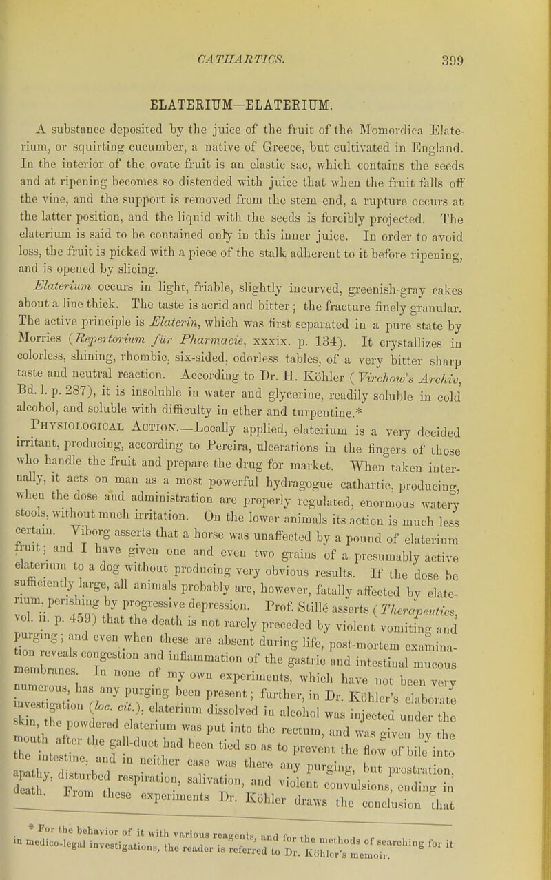 ELATEKITJM-ELATEEIUM. A substance deposited by the juice of the fruit of the Momordica Elate- rium, or squirting cucumber, a native of Greece, but cultivated in England. In the interior of the ovate fruit is an elastic sac, which contains the seeds and at ripening becomes so distended with juice that when the fruit falls oiF the vine, and the support is removed from the stem end, a rupture occurs at the latter position, and the liquid with the seeds is forcibly projected. The elaterium is said to be contained only in this inner juice. In order (o avoid loss, the fruit is picked with a piece of the stalk adherent to it before ripening, and is opened by slicing. Elaterium occurs in light, friable, slightly incurved, greenish-gray cakes about a line thick. The taste is acrid and bitter ; the fracture finely granular. The active principle is Elaterin, which was first separated in a pure state by Morries {Repertorium fur Pharmacte, xxxix. p. 134). It crystallizes in colorless, shining, rhombic, six-sided, odorless tables, of a very bitter sharp taste and neutral reaction. According to Dr. H. Klihler ( Virchow', ArcMv, Bd. 1. p. 287), it is insoluble in water and glycerine, readily soluble in cold alcohol, and soluble with difficulty in ether and turpentine.* Physiological Action.—Locally applied, elaterium is a very decided irritant, producing, according to Pereira, ulcerations in the fingers of those who handle the fruit and prepare the drug for market. When taken inter- nally, it acts on man as a most powerful hydragogue cathartic, producing when the dose and administration are properly regulated, enormous watery stools, without much irritation. On the lower animals its action is much less certain. Viborg asserts that a horse was unaffected by a pound of elaterium fruit; and I have given one and even two grains of a presumably active elaterium to a dog without producing very obvious results. If the dose be sufficiently large, all animals probably are, however, fatally affbcted by elate- rium perishing by progressive depression. Prof. Stille asserts ( TherLutics vol. n. p. 459) that the death is not rarely preceded by violent\omitS and purging; and even when these are absent during life, post-mortem examina- rmrner'r' inflammation of the gastric and intestinal mucous membianes In none of my own experiments, which have not been very numerous has any purging been present; further, in Dr. Koliler's el-.bor-ite skin the datenum was put into the rectum, and was .iven Iw .1.. . ^.„....u ..uterium was put into the rectum, and was given by the , ^^^l^-^ —'--^^ ending in * For tho behavior of it with various roaRcnts an,l fn,. <i ., , .