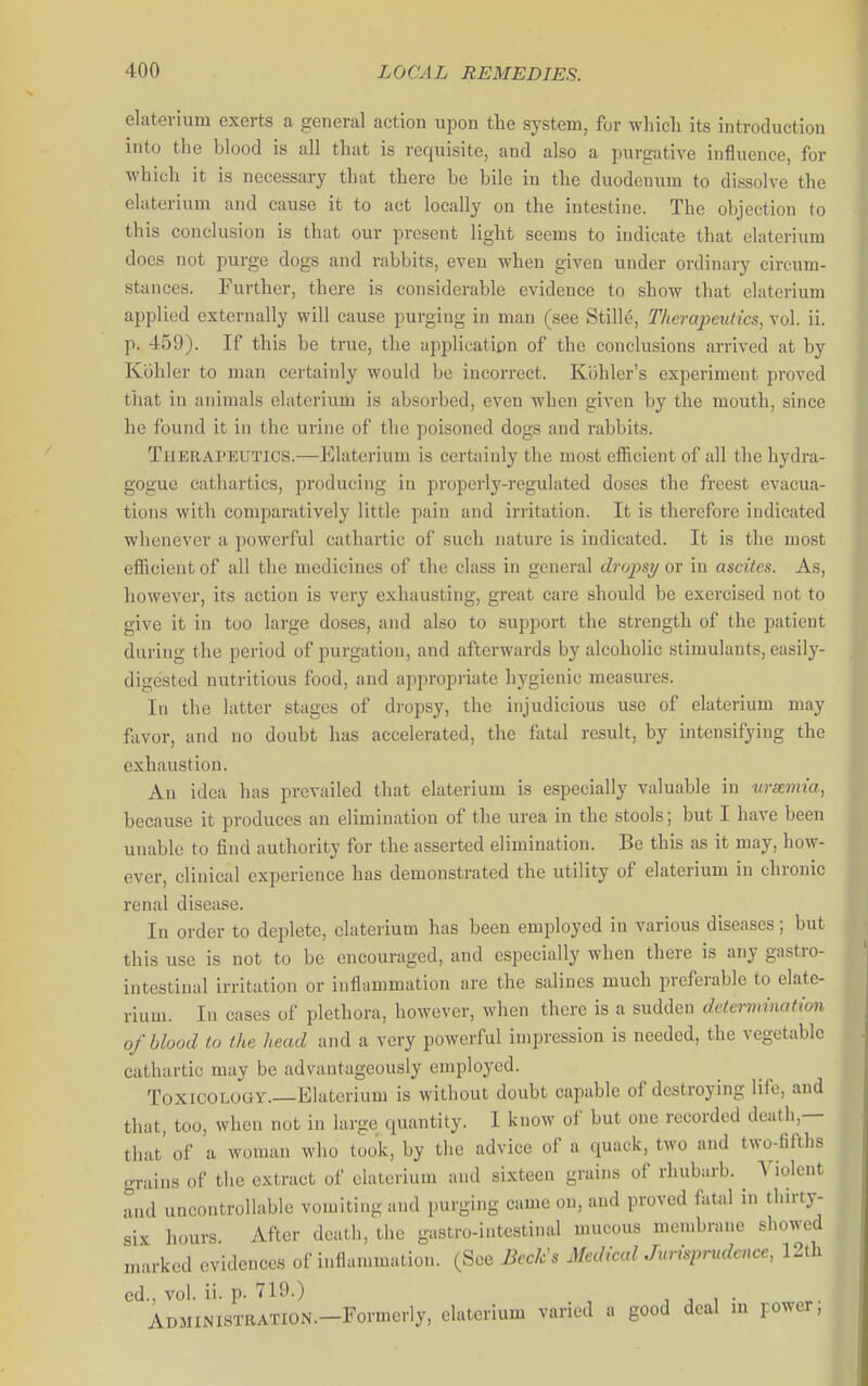 elaterium exerts a general action upon the system, for whicli its introduction iiito the blood is all that is requisite, and also a purgative influence, for ■which it is necessary that there be bile in the duodenum to dissolve the elaterium and cause it to act locally on the intestine. The objection to this conclusion is that our present light seems to indicate that elaterium does not purge dogs and rabbits, even when given under ordinary circum- stances. Further, there is considerable evidence to show that elaterium applied externally will cause purging in man (see Still6, Therapeutics, vol. ii. p. 459). If this be true, the upplicatiDn of the conclusions arrived at by Kbhler to man certainly would be incorrect. Kohler's experiment proved that ill animals elaterium is absorbed, even when given by the mouth, since he found it in the urine of the poisoned dogs and rabbits. Therapeutics.—Elaterium is certainly the most efficient of all the hydra- gogue cathartics, producing in properly-regulated doses the freest evacua- tions with comparatively little pain and irritation. It is therefore indicated whenever a powerful cathartic of such nature is indicated. It is the most efficient of all the medicines of the class in general dropsy or in ascites. As, however, its action is very exhausting, great care should be exercised not to give it in too large doses, and also to support the strength of the patient during the period of purgation, and afterwards by alcoholic stimulants, easily- digested nutritious food, and appropriate hygienic measures. In the latter stages of di-opsy, the injudicious use of elaterium may fiivor, and no doubt has accelerated, the fatal result, by intensifying the exhaustion. An idea has jwevailed that elaterium is especially valuable in wsemia, because it produces an elimination of the urea in the stools; but I have been unable to find authority for the asserted elimination. Be this as it may, how- ever, clinical experience has demonstrated the utility of elaterium in chronic renal disease. In order to deplete, elaterium has been employed in various diseases; but this use is not to be encouraged, and especially when there is any gastro- intestinal irritation or inflammation are the salines much preferable to elate- rium. In cases of plethora, however, when there is a sudden determination of blood to the head and a very powerful impression is needed, the vegetable cathartic may be advantageously employed. Toxicology.—Elaterium is without doubt capable of destroying life, and that, too, when not in large quantity. I know of but one recorded death,— that' of a woman who took, by the advice of a quack, two and two-fifths grains of the extract of elaterium and sixteen grains of rhubarb, ^'iolcnt and uncontrollable vomiting and purging came on, and proved fatal in thn-ty- six hours After death, the gastro-intestinal mucous membrane showed marked evidences of inflammation. (See Beck's MedicalJurisprudence, 12th ed., vol. ii. p. 719.) , , , • ADMIMSTRATION.-Formerly, elaterium varied a good deal m power, 1