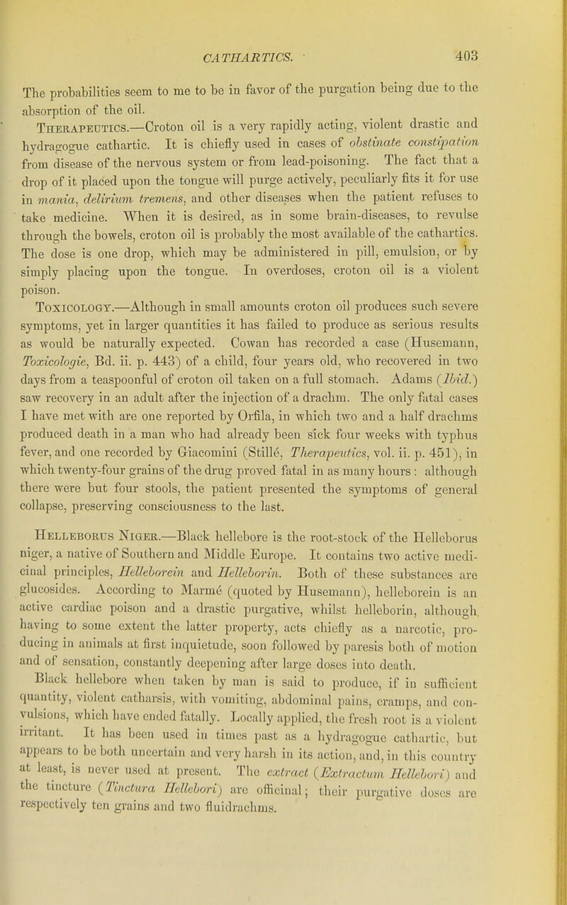 The probabilities seem to me to be in favor of the purgation being due to the absorption of the oil. Therapeutics.—Croton oil is a very rapidly acting, violent drastic and hydrairogue cathartic. It is chiefly used in cases of obstinate constipation from disease of the nervous system or from lead-poisoning. The fact that a drop of it placed upon the tongue will purge actively, peculiarly fits it for use in mania, delirium tremens, and other diseases when the patient refuses to take medicine. When it is desired, as in some brain-diseases, to revulse through the bowels, croton oil is probably the most available of the cathartics. The dose is one drop, which may be administered in pill, emulsion, or by simply placing upon the tongue. In overdoses, croton oil is a violent poison. Toxicology.—Although in small amounts croton oil produces such severe symptoms, yet in larger quantities it has failed to produce as serious results as would be natui-ally expected. Cowan has recorded a case (Husemann, Toxicologie, Bd. ii. p. 443) of a child, four years old, who recovered in two days from a teaspoonful of croton oil taken on a full stomach. Adams (^Ibid.) saw recovery in an adult after the injection of a drachm. The only fatal cases I have met with are one reported by Orfila, in which two and a half drachms produced death in a man who had already been sick four weeks with typhus fever, and one recorded by Giacomini (Stille, Therapeutics, vol. ii. p. 451), in which twenty-four grains of the drug proved fatal in as many hours : although there were but four stools, the patient presented the symptoms of general collapse, preserving consciousness to the last. Helleborus Niger.—Black hellebore is the root^stock of the Helleborus niger, a native of Southern and Middle Europe. It contains two active medi- cinal principles, HeUehorein and Hellehorin. Both of these substances are glucosides. According to Marme (quoted by Husemann), helleborein is an active cardiac poison and a drastic purgative, whilst hellcborin, although, having to some extent the latter property, acts chiefly as a narcotic, pro- ducing in animals at first inquietude, soon followed by paresis both of motion and of sensation, constantly deepening after large doses into death. Black hellebore when taken by man is said to produce, if in sufiicient quantity, violent catharsis, with vomiting, abdominal pains, cramps, and con- vulsions, which have ended fatally. Locally applied, the fresh root is a violent irritant. It has been used in times past as a hydragoguc cathartic, but appears to be both uncertain and very harsh in its action, and, in this country at least, is never used at present. The extract {Extractum HelUhori) and the tincture (Tinctura Edlehori) are officinal; their purgative doses are respectively ten grains and two fluidrachms.