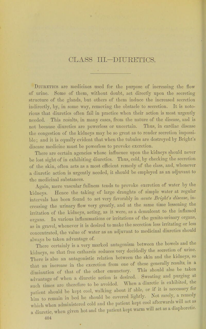 CLASS III.-DITJEETIOS. Diuretics are medicines used for the purpose of increasing the flow of urine. Some of them, without doubt, act directly upon the secreting structure of the ghxnds, but others of them induce the increased secretion indirectly, by, in some way, removing the obstacle to secretion. It is noto- rious that diuretics often fail in practice when their action is most urgently needed. This results, in many cases, from the nature of the disease, and is not because diuretics are powerless or uncertain. Thus, in cardiac disease the congestion of the kidneys may be so great as to render secretion impossi- ble ; and it is equally evident that when the tubules are destroyed by Bright's disease medicine must be powerless to provoke excretion. There are certain agencies whose influence upon the kidneys should never be lost sight of in exhibiting diuretics. Thus, cold, by checking the secretion of the skin, often acts as a most efficient remedy of the class, and, whenever a diuretic action is urgently needed, it should be employed as an adjuvant to the medicinal substances. Again, mere vascular fullness tends to provoke excretion of water by the kidneys. Hence the taking of large draughts of simple water at regular intervals has been found to act very favorably in acute Bright's disease, in- creasing the urinary flow very greatly, and at the same time lessening the irritation of the kidneys, acting, as it were, as a demulcent to the inflamed organs. In various inflammations or irritations of the genito-urinary organs, as in gravel, whenever it is desired to make the secretion less irritating or less concentrated, the value of water as an adjuvant to medicinal diuretics should always be taken advantage of There certainly is a very marked antagonism between the bowels and the kidneys, so that free catharsis reduces very decidedly the secretion of urine. There is also an antagonistic relation between the skin and the kidneys, so that an increase in the excretion from one of these generally results, in a diminution of that of the other emunctory. This should also be taken advantage of when a diuretic action is desired. Sweating and purging at such times are therefore to be avoided. When a diuretic is exhibited, the patient should be kept cool, walking about if able, or if it is necessary for him to remain in bed he should be covered lightly. Not rarely, a remedy which when administered cold and the patient kept cool afterwards wi 1 act as a diuretic, when given hot and the patient kept warm will act as a diaphoretic.