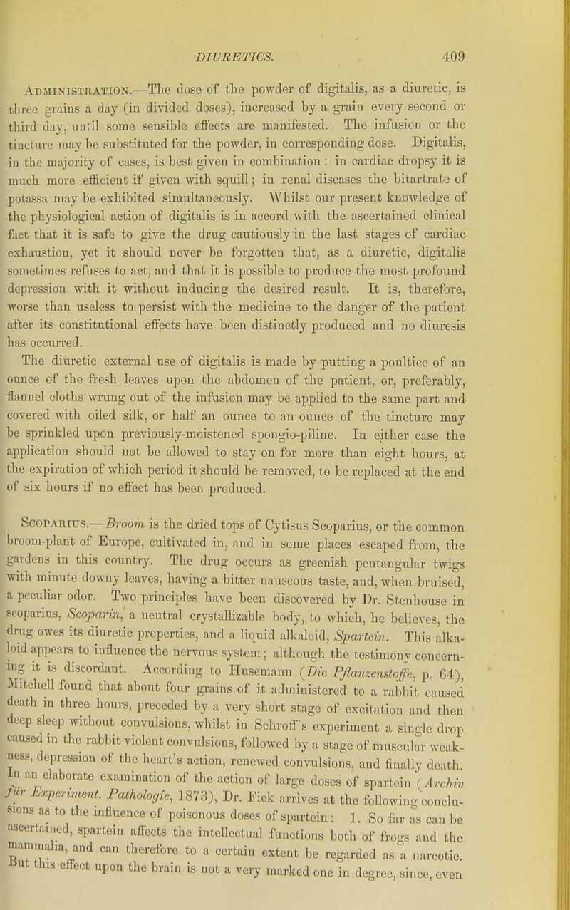 Administration.—The dose of tlie powder of digitalis, as a diuretic, is three grains a day (iu divided doses), increased by a grain every second or third day, until some sensible effects are manifested. The infusion or the tincture may be substituted for the powder, in corresponding dose. Digitalis, in the majority of cases, is best given in combination : in cardiac dropsy it is much more eflGicient if given with squill; in renal diseases the bitartrate of potassa may be exhibited simultaneously. Whilst our present knowledge of the physiological action of digitalis is in accord with the ascertained clinical fact that it is safe to give the drug cautiously in the last stages of cardiac exhaustion, yet it should never be forgotten that, as a diuretic, digitalis sometimes refuses to act, and that it is possible to produce the most profound depression with it without inducing the desired result. It is, therefore, worse than useless to persist with the medicine to the danger of the patient after its constitutional effects have been distinctly produced and no diuresis has occurred. The diuretic external use of digitalis is made by putting a poultice of an ounce of the fresh leaves upon the abdomen of the patient, or, preferably, flannel cloths wrung out of the infusion may be applied to the same part and covered with oiled silk, or half an ounce to an ounce of the tincture may be sprinkled upon previously-moistened spongio-piline. In either case the application should not be allowed to stay on for more than eight hours, at the expiration of which period it should be removed, to be replaced at the end of six hours if no effect has been produced. ScoPARius.—Broom is the dried tops of Cytisus Scoparius, or the common broom-plant of Europe, cultivated in, and in some places escaped from, the gardens in this country. The drug occurs as greenish pentangular twigs with minute downy leaves, having a bitter nauseous taste, and, when bruised, a peculiar odor. Two principles have been discovered by Dr. Stenhouse in scoparius, Scoparinj a neutral crystallizable body, to which, he believes, the drug owes its diuretic properties, and a liquid alkaloid, Spartein. This alka- loid appears to influence the nervous system; although the testimony concern- ing it is discordant. According to Huscmann {Die Pfianzenstoffe, p. 64), Mitchell found that about four grains of it administered to a rabbit caused death in three hours, preceded by a very short stage of excitation and then deep sleep without convulsions, whilst in Schrofis experiment a siuolc drop caused in the rabbit violent convulsions, followed by a stage of muscuhtr weak- ness, depression of the heart's action, renewed convulsions, and finally death in an elaborate examination of the action of large doses of spartein (Archw fur Experiment. Pathohcjie, 1873), Dr. Fick arrives at the following conclu- sions as to the influence of poisonous doses of spartein : 1. So far as can be ascertained, spartein affects the intellectual functions both of frogs and the mamrnaha, and can therefore to a certain extent be regarded as a narcotic. Jiut this effect upon the brain is not a very marked one in degree, since, even