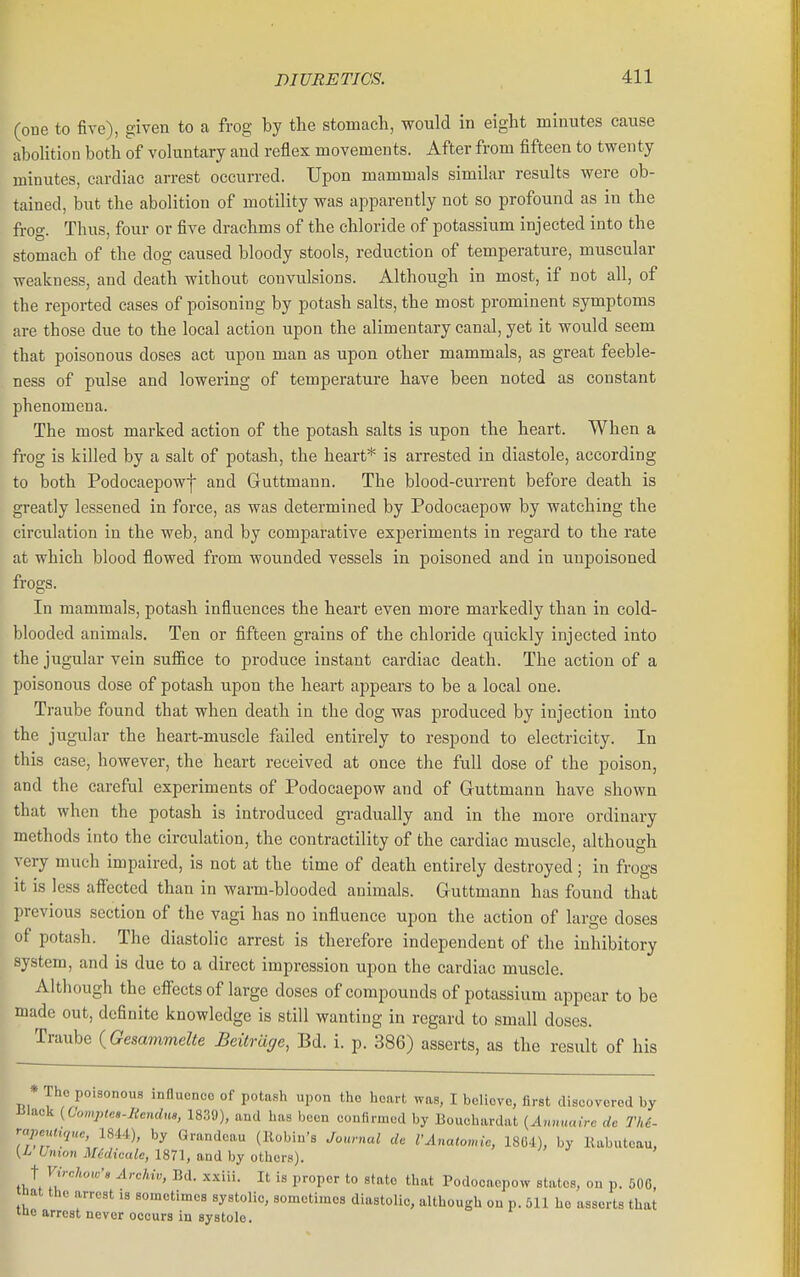 (one to five), given to a frog by the stomach, would in eight minutes cause aboUtion both of voluntary aud reflex movements. After from fifteen to twenty minutes, cardiac arrest occurred. Upon mammals similar results were ob- tained, but the abolition of motility was apparently not so profound as in the frog. Thus, four or five drachms of the chloride of potassium injected into the stomach of the dog caused bloody stools, reduction of temperature, muscular weakness, and death without convulsions. Although in most, if not all, of the reported cases of poisoning by potash salts, the most prominent symptoms are those due to the local action upon the alimentary canal, yet it would seem that poisonous doses act upon man as upon other mammals, as great feeble- ness of pulse and lowering of temperature have been noted as constant phenomena. The most marked action of the potash salts is upon the heart. When a frog is killed by a salt of potash, the heart* is arrested in diastole, according to both Podocaepowj and Guttmann. The blood-current before death is greatly lessened in force, as was determined by Podocaepow by watching the circulation in the web, and by comparative experiments in regard to the rate at which blood flowed from wounded vessels in poisoned and in uupoisoned frogs. In mammals, potash influences the heart even more markedly than in cold- blooded animals. Ten or fifteen grains of the chloride quickly injected into the jugular vein suffice to produce instant cardiac death. The action of a poisonous dose of potash upon the heart appears to be a local one. Traube found that when death in the dog was produced by injection into the jugular the heart-muscle failed entirely to respond to electricity. In this case, however, the heart received at once the full dose of the jioison, and the careful experiments of Podocaepow and of Guttmann have shown that when the potash is introduced gradually and in the more ordinary methods into the circulation, the contractility of the cardiac muscle, although very much impaired, is not at the time of death entirely destroyed; in frogs it is less affected than in warm-blooded animals. Guttmann has found that previous section of the vagi has no influence upon the action of large doses of potash. The diastolic arrest is therefore independent of the inhibitory system, and is due to a direct impression upon the cardiac muscle. Although the effects of large doses of compounds of potassium appear to be made out, definite knowledge is still wanting in regard to small doses. Traube {Gesammelte Beilrage, Bd. i. p. 386) asserts, as the result of his * The poisonous influence of potash upon the heart was, I believe, first discovered by iilaek {Comptes-Rcndm, 1839), and has been confirmed by Bouchardat {Anmuurc dc Th6- -''P-^'tuiuc, 18.W), by Grandcau (Robin's Journal do VAnatomic, 18G4), by Kabuteau, {L Union Midicale, 1871, and by others). t Vivchow-s Archiv, Bd. xxiii. It is proper to state that Podocaepow states, on p. 500, nat the arrest is sometimes systolic, sometimes diastolic, although on p. 511 ho assorts that tne arrest never occurs in systole.