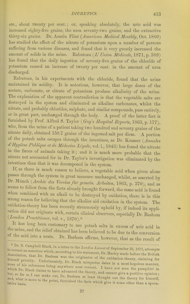 etc., about twenty per cent.; or, speaking absolutely, the uric acid was increased eighty-five grains, the urea seventy-two grains, and the extractive thirty-six grains. Dr. Austin Flint {American Medical Montldy, Oct. 18G0) has studied the elFect of the nitrate of potassium upon a number of persons suffering from various diseases, and found that it very greatly increased the amount of solids in the urine. Rabuteau (i' Union Medicale, 1871, p. 389) has found that the daily ingestion of seventy-five grains of the chloride of potassium caused an increase of twenty per cent, in the amount of urea discharged. Rabuteau, in his experiments with the chloride, found that the urine maintained its acidity. It is notorious, however, that large doses of the acetate, carbonate, or citrate of potassium produce alkalinity of the urine. The explanation of the apparent contradiction is that the vegetable salts are destroyed in the system and eliminated as alkaline carbonates, whilst the nitrate, and probably chlorides, sulphate, and similar compounds, pass entirely, or in great part, unchanged through the body. A proof of the latter fact is furnished by Prof Alfred S. Taylor {Gwjs Hospital Reports, 1863, p. 177), who, from the urine of a patient taking two hundred and seventy grains of the nitrate daily, obtained 158.7 grains of the ingested salt per diem. A portion of the potash salts escapes through the intestines, as Dr. Kramer (Annales d'l-hjgihne Puhlique et de Medecine Legale, vol. i., 1843) has found the nitrate in the faeces of animals taking it; and it is much more probable that the nitrate not accounted for in Dr. Taylor's investigation was eliminated by the intestines than that it was decomposed in the system. If, as there is much reason to believe, a vegetable acid when given alone passes through the system in great measure unchanged, whilst, as asserted by Dr. Munch {ArcMv des Yereins fur gemein. Arbeiten, 1863, p. 370), and as seems to follow from the facts already brought forward, the same acid is found when combined with an alkali to be destroyed by oxidation, there is in this strong reason for believing that the alkalies aid oxidation in the system The oxidation-theory has been recently strenuously upheld by, if indeed its appli- cation did not originate with, certain clinical observers, especially Dr. Basham {Ijondon Practitioner, vol. v., 1870).=*= It has long been customary to use potash salts in excess of uric acid in the unne, and the relief obtained has been believed to be due to the conversion, ^^^^^^^^^^^mi^^u^ Dr. Basham affirms, however, that as the result of tolrrlt LnSpn!,?' ' '^ '° ^'=P'°-''- ^0, 1873, attempts ^^n. T:^{,^ ] . Basham .as the originator of the oxidation-theory, daiming for non fCr Lnl , '^^^'^^ ^ most hopeless .a'ner, which i) Blac I nVr';'  r: ^ ^-^^^ V^rnr^t^ in l-ut, BO f a can r, '^ '^^'^'^i'--' ^'^-'y. -^nd cannot give a positive opinion ; l.ti;o basis e-e it some other Ihan a specu! 27