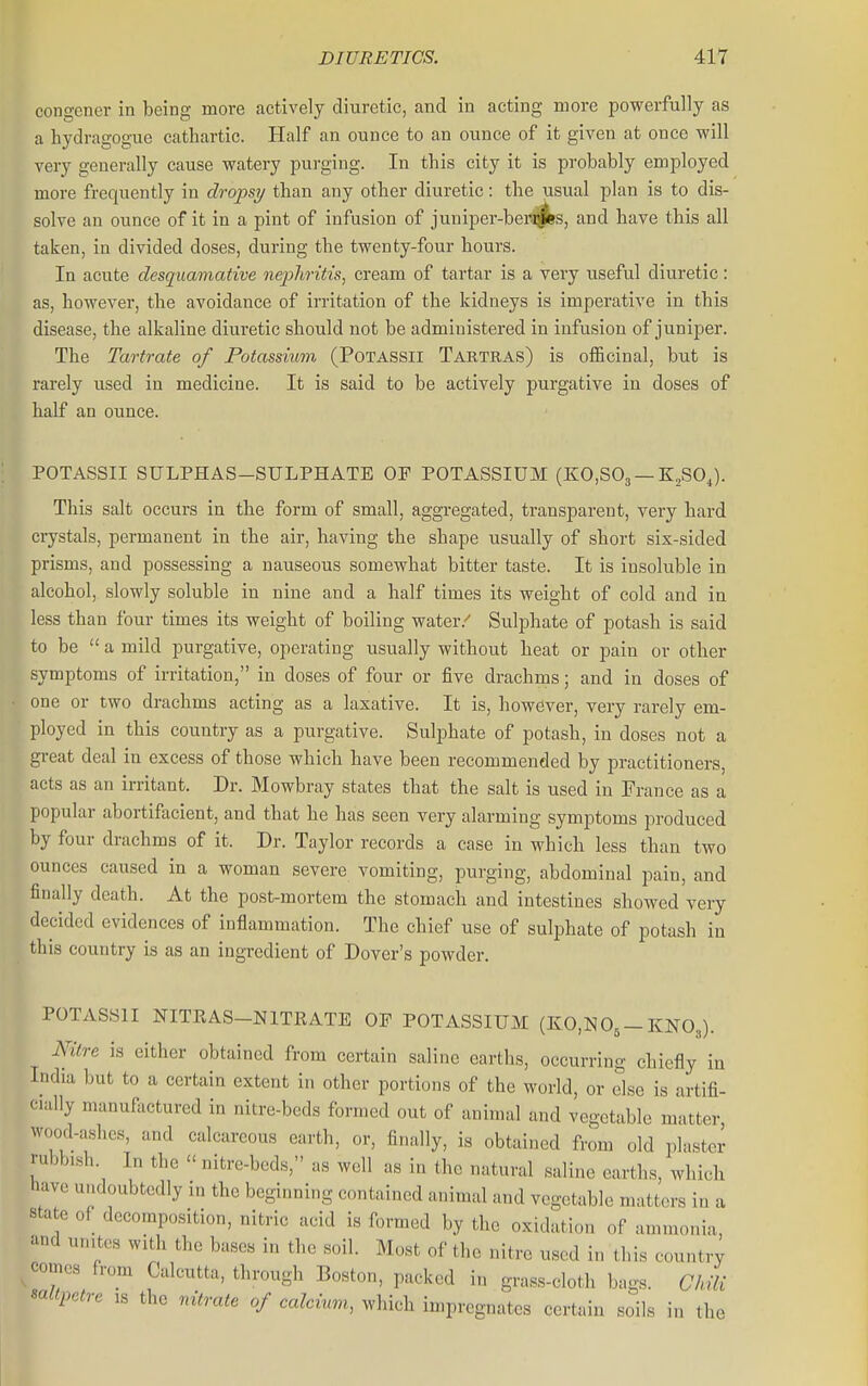 congener in being more actively diuretic, and in acting more powerfully as a hydragogue cathartic. Half an ounce to an ounce of it given at once will very generally cause watery pui'ging. In this city it is probably employed more frequently in dropsy than any other diuretic: the usual plan is to dis- solve an ounce of it in a pint of infusion of juniper-bei^s, and have this all taken, in divided doses, during the twenty-four hours. In acute desquamative nephritis, cream of tartar is a very useful diuretic: as, however, the avoidance of irritation of the kidneys is imperative in this disease, the alkaline diuretic should not be administered in infusion of juniper. The Tartrate of Potassium (POTASSII Taktras) is officinal, but is rarely used in medicine. It is said to be actively purgative in doses of half an ounce. POTASSII SULPHAS-SULPHATE OP POTASSIUM (K0,S03 —K^SOJ. This salt occurs in the form of small, aggregated, transparent, very hard crystals, permanent in the air, having the shape usually of short six-sided prisms, and possessing a nauseous somewhat bitter taste. It is insoluble in alcohol, slowly soluble in nine and a half times its weight of cold and in less than four times its weight of boiling water.'' Sulphate of potash is said to be  a mild purgative, operating usually without heat or pain or other symptoms of irritation, in doses of four or five drachms; and in doses of one or two drachms acting as a laxative. It is, however, very rarely em- ployed in this country as a purgative. Sulphate of potash, in doses not a great deal in excess of those which have been recommended by practitioners, acts as an irritant. Dr. Mowbray states that the salt is used in France as a popular abortifacient, and that he has seen very alarming symptoms produced by four drachms of it. Dr. Taylor records a case in which less than two ounces caused in a woman severe vomiting, purging, abdominal pain, and finally death. At the post-mortem the stomach and intestines showed very decided evidences of inflammation. The chief use of sulphate of potash in this country is as an ingredient of Dover's powder. POTASSII NITRAS-NITEATE OF POTASSIUM (KO.NO^-KNO3). Kilre is either obtained from certain saline earths, occurring chiefly in India but to a certain extent in other portions of the world, or else is artifi- cially manufactured in nitre-beds formed out of animal and vegetable matter, wood-ashes, and calcareous earth, or, finally, is obtained from old plaster rubbish. In the  nitre-beds, as well as in the natural saline earths, which have undoubtedly in the beginning contained animal and vegetable matters in a state of decomposition, nitric acid is formed by the oxidation of ammonia, and urutos with the bases in the soil. Most of the nitre used in this country comes from Calcutta, through Boston, packed in grass-cloth bags. ClA saltpetre is the nitrate of calcimn, which impregnates certain soils in the