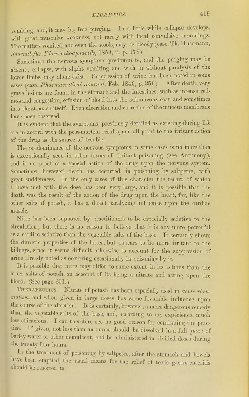 vomiting, and, it may be, free purging. In a little while collapse develops, with great muscular weakness, not rarely with local convulsive tremblings. The m'atters vomited, and even the stools, may be bloody (case, Th. Husemann, Journalfilr Pharmalcodynamih^ 1859, ii. p. 178). Sometimes the nervous symptoms predominate, and the purging may be absent; collapse, with slight vomiting and with or without paralysis of the lower limbs, may alone exist. Suppression of urine has been noted in some cases (case. Pharmaceutical Journal, Feb. 1846, p. 356). After death, very grave lesions are found in the stomach and the intestines, such as intense red- ness and congestion, effusion of blood into the submucous coat, and sometimes into the stomach itself Even ulceration and corrosion of the mucous membrane have been observed. It is evident that the symptoms previously detailed as existing during life are in accord with the post-mortem results, and all point to the irritant action of the drug as the source of trouble. The predominance of the nervous symptoms in some cases is no more than is exceptionally seen in other forms of irritant poisoning (see Antimony), and is no proof of a special action of the drug upon the nervous system. Sometimes, however, death has occurred, in poisoning by saltpetre, with great suddenness. In the only cases of this character the record of which I have met with, the dose has' been very large, and it is possible that the death was the result of the action of the drug upon the heart, for, like the other salts of potash, it has a direct paralyzing influence upon the cardiac muscle. Nitre has been supposed by practitioners to be especially sedative to the circulation; but there is no reason to believe that it is any more powerful as a cardiac sedative than the vegetable salts of the base. It certainly shows the diuretic properties of the latter, but appears to be more irritant to the kidneys, since it seems difficult otherwise to account for the suppression of urine already noted as occurring occasionally in poisoning by it. It is possible that nitre may differ to some extent in its actions from the other salts of potash, on account of its being a nitrate and acting upon the blood. (See page 301.) Theeapeutics.—Nitrate of potash has been especially used in acute rheu- matism, and when given in large doses has some favorable influence upon the course of the afi'cction. It is certainly, however, a more dangerous remedy than the vegetable salts of the base, and, according to my experience, much less efficacious. I can therefore see no good reason for continuing the prac- tice. If given, not less than an ounce should be dissolved in a full quart of barley-water or other demulcent, and be administered in divided doses during the twenty-four hours. In the treatment of poisoning by saltpetre, after the stomach and bowels have been emptied, the usual means for the relief of toxic gastro-euteritis should be resorted to.