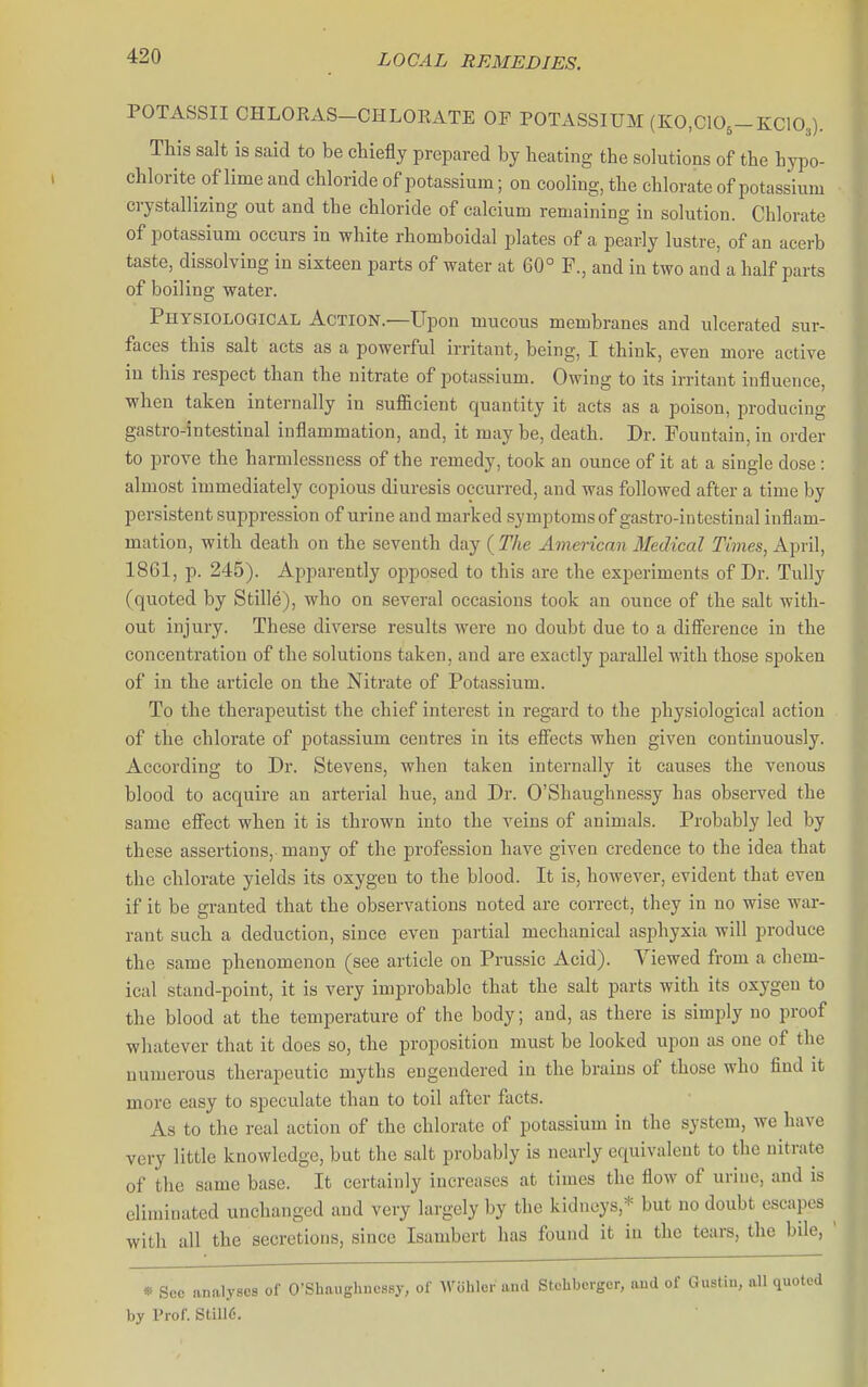 POTASSII CHLORAS-CHLOEATE OF POTASSIUM (E:0,C105-KC103). This salt is said to be chiefly prepared by beating the solutions of tbe hypo- chlorite of lime and chloride of potassium; on cooling, the chlorate of potassium crystallizing out and the chloride of calcium remaining in solution. Chlorate of potassium occurs in white rbomboidal plates of a pearly lustre, of an acerb taste, dissolving in sixteen parts of water at 60° F., and in two and a half parts of boiling water. Physiological Action.—Upon mucous membranes and ulcerated sur- faces this salt acts as a powerful irritant, being, I think, even more active in this respect than the nitrate of potassium. Owing to its irritant influence, when taken internally in sufl&cient quantity it acts as a poison, producing gastro-intestinal inflammation, and, it may be, death. Dr. Fountain, in order to prove the harmlessness of the remedy, took an ounce of it at a single dose: almost immediately copious diuresis occurred, and was followed after a time by persistent suppression of urine and marked symptoms of gastro-intestinal inflam- mation, with death on the seventh day {The American Medical Times, K^vW, 1861, p. 245). Apparently opposed to this are the experiments of Dr. Tully (quoted by Stille), who on several occasions took an ounce of the salt with- out injury. These diverse results were no doubt due to a diSerence in the concentration of the solutions taken, and are exactly parallel with those spoken of in the article on the Nitrate of Potassium. To the therapeutist the chief interest in regard to the physiological action of the chlorate of potassium centres in its efiects when given continuously. According to Dr. Stevens, when taken internally it causes the venous blood to acquire an arterial hue, and Dr. O'Shaughnessy has observed the same efi'ect when it is thrown into the veins of animals. Probably led by these assertions, many of the profession have given credence to the idea that the chlorate yields its oxygen to the blood. It is, however, evident that even if it be granted that tbe observations noted are correct, they in no wise war- rant such a deduction, since even partial mechanical asphyxia will produce the same phenomenon (see article on Prussic Acid). Viewed from a chem- ical stand-point, it is very improbable that the salt parts with its oxygen to the blood at the temperature of the body; and, as there is simply no proof whatever that it does so, the proposition must be looked upon as one of the numerous therapeutic myths engendered in the brains of those who find it more easy to speculate than to toil after facts. As to the real action of the chlorate of potassium in the system, we have very little knowledge, but the salt probably is nearly equivalent to the nitrate of the same base. It certainly increases at times the flow of urine, and is eliminated unchanged and very largely by the kidneys,* but no doubt escapes with all tbe secretions, since Isambert has found it in the tears, the bile, * Sco analyses of O'Shaugbncssy, of -Woliler and Stchberger, and of Gustiu, all quoted by Prof. Still6.