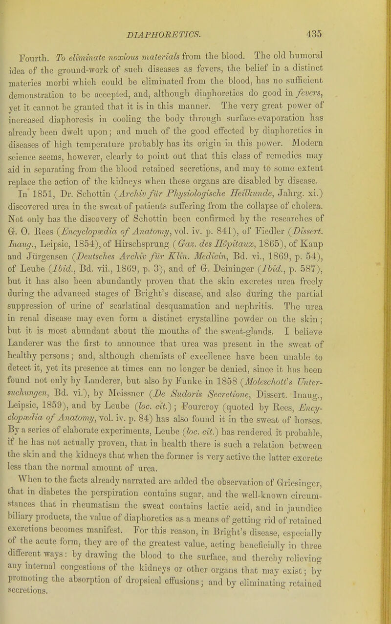 Fourth. To eliminate noxious materials from the blood. The old humoral idea of the ground-work of such diseases as fevers, the belief in a distinct niateries morbi which could be eliminated from the blood, has no sufficient demonstration to be accepted, and, although diaphoretics do good in fevers^ yet it cannot be granted that it is in this manner. The very great power of increased diaphoresis in cooling the body through surface-evaporation has already been dwelt upon; and much of the good effi3cted by diaphoretics in diseases of high temperature probably has its origin in this power. Modern science seems, however, clearly to point out that this class of remedies may aid in separating from the blood retained secretions, and may to some extent replace the action of the kidneys when these organs are disabled by disease. In 1851, Dr. Schottin (Archiv fiir Physiologische Heilkunde, Jahrg. xi.) discovered urea in the sweat of patients suffering from the collapse of cholera. Not only has the discovery of Schottin been confirmed by the researches of Gr. 0. Rees {Encyelopscdia of Anafami/, y61. iv. p. 841), of Fiedler (^Dissert. Inaug., Leipsic, 1854), of Hirschsprung (Gaz. des Hopitaux., 1865), of Kaup and Jiirgensen (^Deutsches Archiv fiir Klin. Medicin, Bd. vi., 1869, p. 54), of Leube {Ihid., Bd. vii., 1869, p. 3), and of Gr. Deininger (^Ibid., p. 587), but it has also been abundantly proven that the skin excretes urea freely during the advanced stages of Bright's disease, and also during the partial suppression of urine of scarlatinal desquamation and nephritis. The urea in renal disease may even form a distinct crystalline powder on the skin; but it is most abundant about the mouths of the sweat-glands. I believe Landerer was the first to announce that urea was present in the sweat of healthy persons; and, although chemists of excellence have been unable to detect it, yet its presence at times can no longer be denied, since it has been found not only by Landerer, but also by Funke in 1858 (3Ioleschott's Unter- suchungen, Bd. vi.), by Meissner (Be Sudoris Secretione, Dissert. Inaug., Leipsic, 1859), and by Leiibe (loc. cit.); Fourcroy (quoted by Eees, Ency- clopedia of Anatomy, vol. iv. p. 84) has also found it in the sweat of horses. By a series of elaborate experiments, Leube (loc. cit.) has rendered it probable, if he has not actually proven, that in health there is such a relation between the skin and the kidneys that when the former is very active the latter excrete less than the normal amount of urea. When to the facts already narrated are added the observation of Griesinger, that in diabetes the perspiration contains sugar, and the well-known circum- stances that in rheumatism the sweat contains lactic acid, and in jaundice biliaiy products, the value of diaphoretics as a means of getting rid of retained excretions becomes manifest. For this reason, in Bright's disease, especially of the acute form, they are of the greatest value, acting beneficially in three different ways: by drawing the blood to the surface, and thereby relieving any mternal congestions of the kidneys or other organs that may exist; by promoting the absorption of dropsical efl^usions; and by eliminating retained secretions.