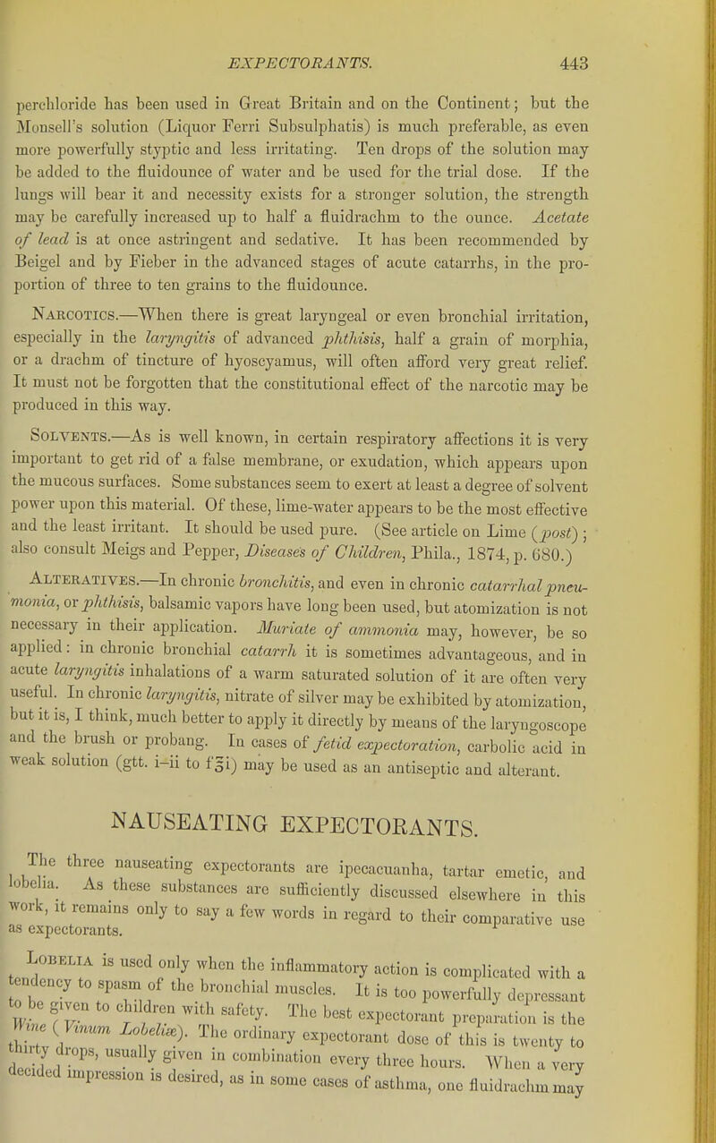 perchloride has been used in Great Britain and on the Continent; but the Monsell's sohition (Liquor Ferri Subsulphatis) is much preferable, as even more powerfully styptic and less irritating. Ten drops of the solution may be added to the fluidounce of water and be used for the trial dose. If the lungs will bear it and necessity exists for a stronger solution, the strength may be carefully increased up to half a fluidrachm to the ounce. Acetate of lead is at once astringent and sedative. It has been recommended by Beigel and by Fieber in the advanced stages of acute catarrhs, in the pro- portion of three to ten grains to the fluidounce. Narcotics.—When there is great laryngeal or even bronchial irritation, especially in the laryngitis of advanced phthisis, half a grain of morphia, or a drachm of tincture of hyoscyamus, will often aflPord very great relief. It must not be forgotten that the constitutional eSect of the narcotic may be produced in this way. Solvents.—As is well known, in certain respiratory aiFections it is very important to get rid of a false membrane, or exudation, which appears upon the mucous surfaces. Some substances seem to exert at least a degree of solvent power upon this material. Of these, lime-water appears to be the most eflfective and the least irritant. It should be used pure. (See article on Lime (j^ost) ; also consult Meigs and Pepper, Diseases of Children, Phila., 1874, p. 680.) Alteratives.—In chronic bronchitis, and even in chronic catarrhal pneu- monia, or phthisis, balsamic vapors have long been used, but atomization is not necessary in their application. Muriate of ammonia may, however, be so applied: in chronic bronchial catarrh it is sometimes advantageous,'and in acute laryngitis inhalations of a warm saturated solution of it are often very useful. In chronic laryngitis, nitrate of silver may be exhibited by atomization, but It IS, I think, much better to apply it directly by means of the laryngoscope and the brush or probang. In cases of fetid expectoration, carbolic acid in weak solution (gtt. i-ii to fgi) may be used as an antiseptic and alterant. NAUSEATING EXPECTORANTS. The three nauseating expectorants are ipecacuanha, tartar emetic, and iobeha. As these substances are sufficiently discussed elsewhere in this work. It remains only to say a few words in regard to their comparative use as expectorants. ^ Lobelia is used only when the inflammatory action is complicated with a t ndency to spasm of the bronchial muscles. It is too powerfully depressant m e ( w Lo eh.). The ordinary expectorant dose of thL is twenty to dedd ? ' '7  «very three hours. When a very decided impression is desired, as in some cases of asthma, one fluidrachmmay