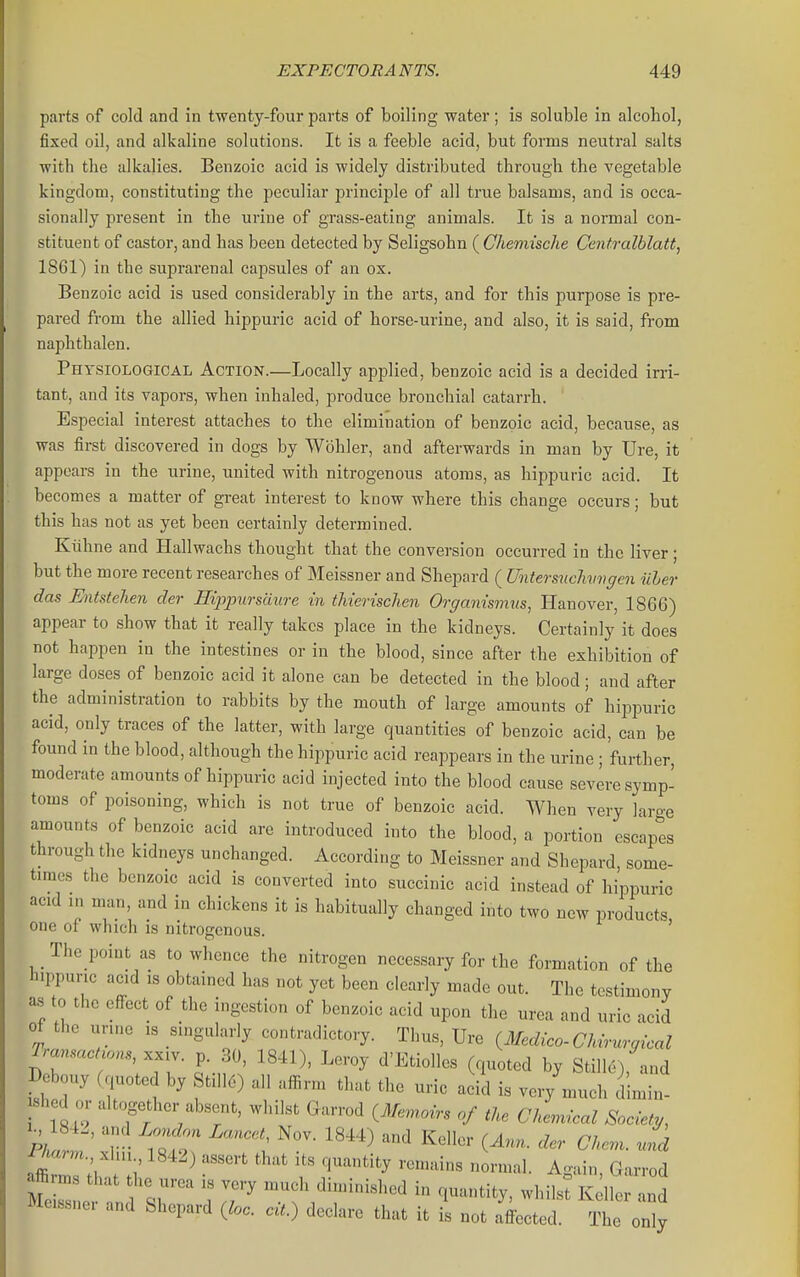parts of cold and in twenty-four parts of boiling water; is soluble in alcohol, fixed oil, and alkaline solutions. It is a feeble acid, but forms neutral salts with the alkalies. Benzoic acid is widely distributed through the vegetable kingdom, constituting the peculiar principle of all true balsams, and is occa- sionally present in the urine of grass-eating animals. It is a normal con- stituent of castor, and has been detected by Seligsohn ( Ghemische Centralblatt, 1861) in the suprarenal capsules of an ox. Benzoic acid is used considerably in the arts, and for this purpose is pre- pared from the allied hippuric acid of horse-urine, and also, it is said, from naphthalen. Physiological Action.—Locally applied, benzoic acid is a decided irri- tant, and its vapors, when inhaled, produce bronchial catarrh. Especial interest attaches to the elimination of benzoic acid, because, as was first discovered in dogs by Wohler, and afterwards in man by Ure, it appears in the urine, united with nitrogenous atoms, as hippuric acid. It becomes a matter of great interest to know where this change occurs; but this has not as yet been certainly determined. Kiihne and Hallwachs thought that the conversion occurred in the liver; but the more recent researches of Meissner and Shepard ( Untersuclivvgen iiher das EnMehen der Ei2iptirsaure in thierischen Organismus, Hanover, 1866) appear to show that it really takes place in the kidneys. Certainly it does not happen in the intestines or in the blood, since after the exhibition of large doses of benzoic acid it alone can be detected in the blood; and after the administration to rabbits by the mouth of large amounts of hippuric acid, only traces of the latter, with large quantities of benzoic acid, can be found in the blood, although the hii^puric acid reappears in the urine ; further, moderate amounts of hippuric acid injected into the blood cause severe symp- toms of poisoning, which is not true of benzoic acid. When very large amounts of benzoic acid are introduced into the blood, a portion escapes through the kidneys unchanged. According to Meissner and Shepard, some- times the benzoic acid is converted into succinic acid instead of hippuric acid in man, and in chickens it is habitually changed into two new products one of which is nitrogenous. ' The point as to whence the nitrogen necessary for the formation of the hippuric acid IS obtained has not yet been clearly made out. The testimony as to the effect of the ingestion of benzoic acid upon the urea and uric acid of the unne is singularly contradictory. Thus, Ure {Medico-CMn^rgical Tr^cuon.,..,,^ p 30, 1841), Leroy d'Etiolles (quoted by Stille), and Debouy (.p.oted by St.ll6) all affirm that the uric acid is very much dimin- shed or altogether absent, whilst Garrod {Manoirs of tU Chevucal Society, ^mTth t:i ^ 'T r^^^ ^^ Garrod tlZ! 7' ^'^ ^^^-^^^3^' whilst Keller and Meissner and fehepard (foe. cit.) declare that it is not affected. The only