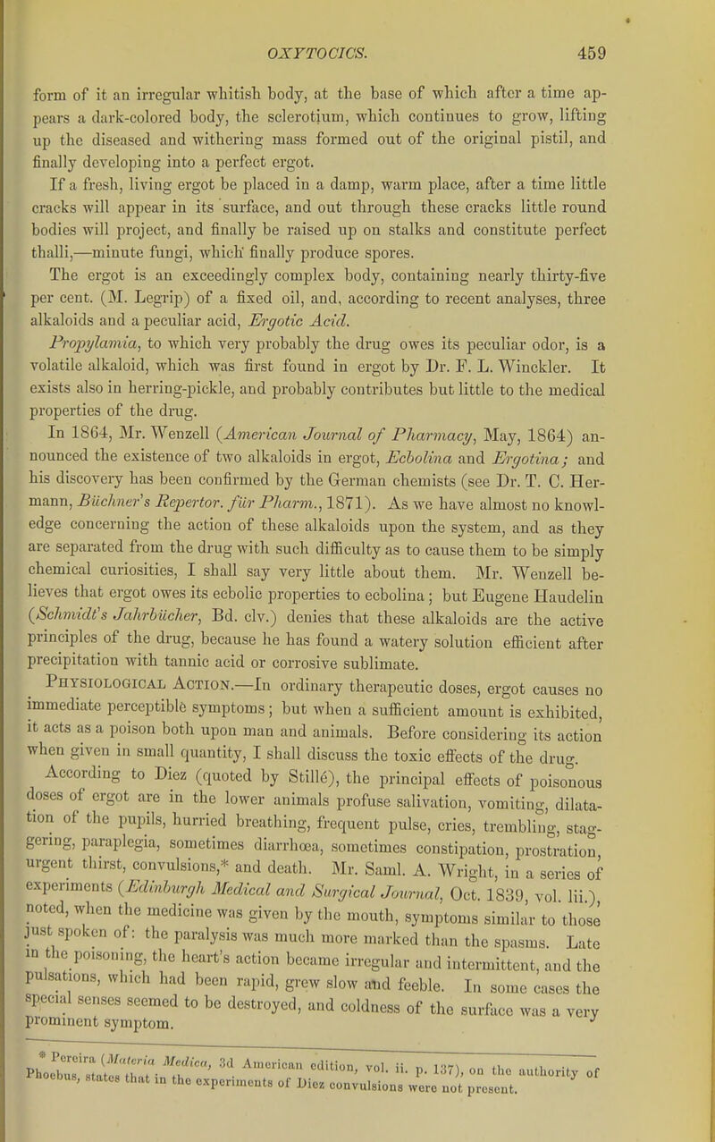 form of it an irregular wliitisli body, at the base of whicb after a time ap- pears a dark-colored body, the sclerotium, which continues to grow, lifting up the diseased and withering mass formed out of the original pistil, and finally developing into a perfect ergot. If a fresh, living ergot be placed in a damp, warm place, after a time little cracks will appear in its surface, and out through these cracks little round bodies will project, and finally be raised up on stalks and constitute perfect thalli,—minute fungi, which' finally produce spores. The ergot is an exceedingly complex body, containing nearly thirty-five per cent. (M. Legrip) of a fixed oil, and, according to recent analyses, three alkaloids and a peculiar acid, Ei-gotic Acid. Fropylamia, to which very probably the drug owes its peculiar odor, is a volatile alkaloid, which was first found in ergot by Dr. F. L. Winckler. It exists also in herring-pickle, and probably contributes but little to the medical properties of the drug. In 1864, Mr. Wenzell {American Journal of Pharmacy, May, 1864) an- nounced the existence of two alkaloids in ergot, Echolina and Ergotina; and his discovery has been confirmed by the German chemists (see Dr. T. C. Her- mann, Buclmers Repertor. fur Fharm., 1871). As we have almost no knowl- edge concerning the action of these alkaloids upon the system, and as they are separated from the drug with such difBculty as to cause them to be simply chemical curiosities, I shall say very little about them. Mr. Wenzell be- lieves that ergot owes its ecbolic properties to ecbolina; but Eugene Haudelin (Schmidt's Jahrbiicher, Bd. civ.) denies that these alkaloids are the active principles of the di-ug, because he has found a watery solution efficient after precipitation with tannic acid or corrosive sublimate. Physiological Action.—In ordinary therapeutic doses, ergot causes no immediate perceptible symptoms; but when a sufficient amount is exhibited, it acts as a poison both upon man and animals. Before considering its action when given in small quantity, I shall discuss the toxic effects of the drug. According to Diez (quoted by Stille), the principal effects of poisonous doses of ergot are in the lower animals profuse salivation, vomiting, dilata- tion of the pupils, hurried breathing, frequent pulse, cries, trembling, stag- gering, paraplegia, sometimes diarrhoea, sometimes constipation, prostration urgent thirst, convulsions,^- and death. Mr. Saml. A. Wright, in a series of experiments (Edinburgh Medical and Surgical Journal, Oct. 1839 vol lii ) noted, when the medicine was given by the mouth, symptoms similar to those just spoken of: the paralysis was much more marked than the spasms Late m the poisoning, the heart's action became irregular and intermittent, and the pulsations, which had been rapid, grew slow atid feeble. In some cases the special senses seemed to be destroyed, and coldness of the surface was a very prominent symptom. ^ «.oebus, states that in the oxpon.ncnts of Licz convulsions were not present.