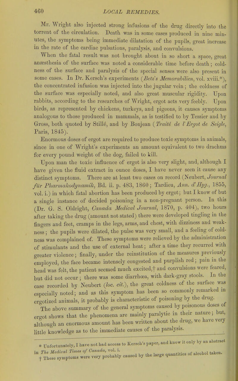 Mr. Wrigtt also injected strong infusions of the drug directly into the torrent of the circulation. Death was in some cases produced in nine min- utes, the symptoms being immediate dilatation of the pupils, great increase in the rate of the cardiac pulsations, paralysis, and convulsions. When the fatal result was not brought about in so short a space, great antesthesia of the surface was noted a considerable time before death; cold- ness of the surface and paralysis of the special senses were also present in some cases. In Dr. Kersch's experiments {Betzs Memorabilien, vol. xviii.*), the concentrated infusion was injected into the jugular vein; the coldness of the surface was especially noted, and also great muscular rigidity. Upon rabbits, according to the researches of Wright, ergot acts very feebly. Upon birds, as represented by chickens, turkeys, and pigeons, it causes symptoms analogous to those produced in mammals, as is testified to by Tessier and by Gross, both quoted by Stills, and by Bonjean (^Traite de VErgot de Seigle, Paris, 1845). Enormous doses of ergot are required to produce toxic symptoms in animals, since in one of Wright's experiments an amount equivalent to two drachms for every pound weight of the dog, failed to kill. Upon man the toxic influence of ergot is also very slight, and, although I have given the fluid extract in ounce doses, I have never seen it cause any distinct symptoms. There are at least two cases on record (Neubert, Journal fur Pharmahodynamik, Bd. ii. p. 483, 1860; Tardieu, Ann. d'Eyg., 1855, vol. i.) in which fatal abortion has been produced by ergot; but I know of but a single instance of decided poisoning in a non-pregnant person. In this (Dr. G. S. Oldright, Canada 3Iedical Journal, 1870, p. 404), two hours after taking the drug (amount not stated) there were developed tingling in the fingers and feet, cramps in the legs, arms, and chest, with dizziness and weak- ness ; the pupils were dilated, the pulse was very small, and a feeling of cold- ness was complained of. These symptoms were relieved by the administration of stimulants and the use of external heat; after a time they recurred with greater violence; finally, under the reiustitution of the measures previously employed, the face became intensely congested and purplish red; pain in the head was felt, the patient seemed much excited,t and convulsions were feared, but did not occur ; there was some diarrhoea, with dark-gray stools. In the case recorded by Neubert (loc. ciL), the great coldness of the surface was especially noted; and as this symptom has been so commonly remarked m ergotized animals, it probably is characteristic of poisoning by the drug. The above summary of the general symptoms caused by poisonous doses ot ergot shows that the phenomena are mainly paralytic in their nature; but, although an enormous amount has been written about the drug, we have very little knowledge as to the immediate causes of the paralysis. ^ * Unfortunately, I have not had acccsa to Kersch's paper, and know it only by an abstract Z^::::^;^ W caused by the Iar.e quantities of aieohoi taken.