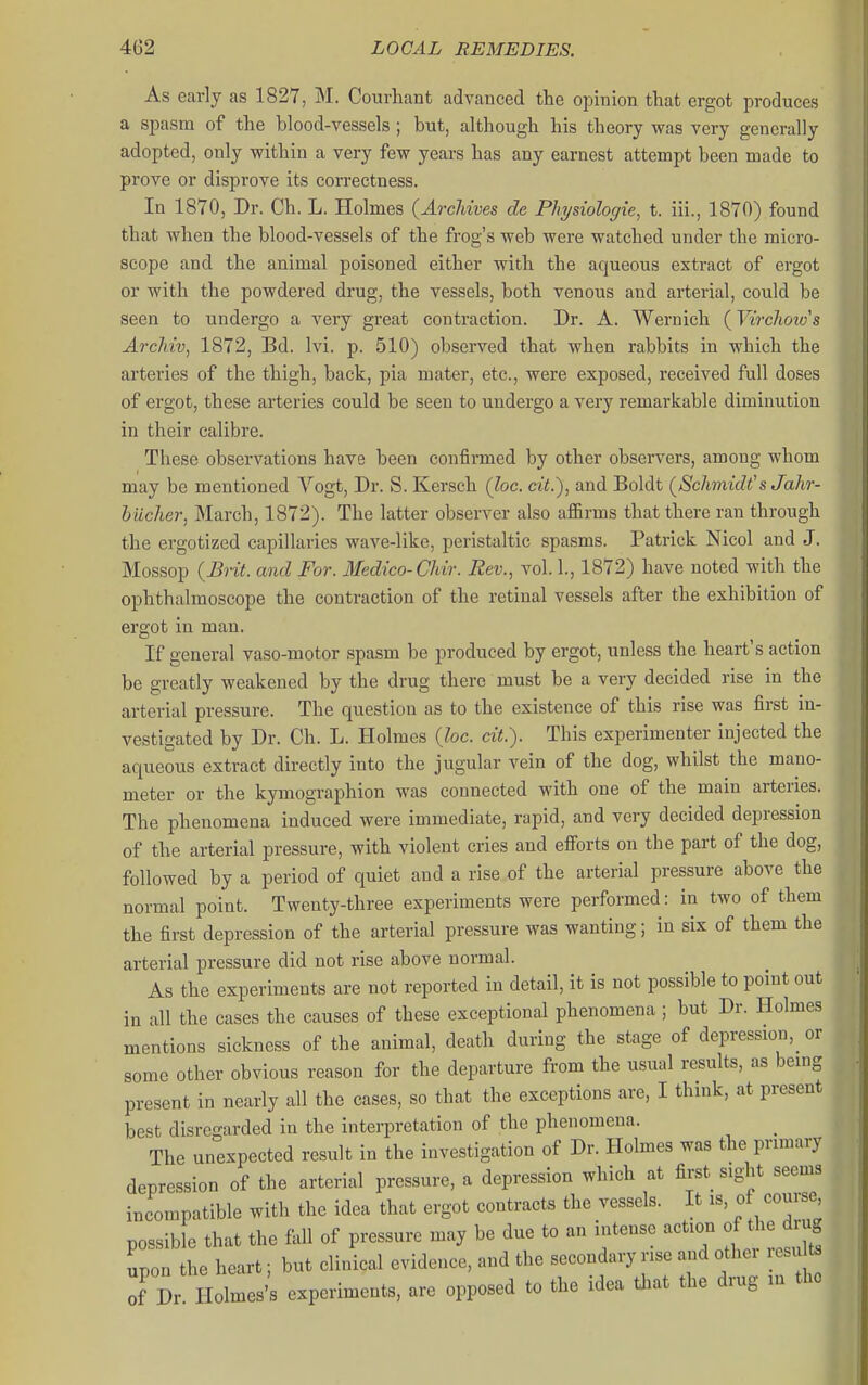 As early as 1827, M. Courhant advanced the opinion that ergot produces a spasm of the hlood-vessels; but, although his theory was very generally adopted, only within a very few years has any earnest attempt been made to prove or disprove its correctness. In 1870, Dr. Ch. L. Holmes (Archives de Physiologie, t. iii., 1870) found that when the blood-vessels of the frog's web were watched under the micro- scope and the animal poisoned either with the aqueous extract of ergot or with the powdered drug, the vessels, both venous and arterial, could be seen to undergo a very great contraction. Dr. A. Wernich (Virchoto's Archiv, 1872, Bd. Ivi. p. 510) observed that when rabbits in which the arteries of the thigh, back, pia mater, etc., were exposed, received full doses of ergot, these arteries could be seen to undergo a very remarkable diminution in their calibre. These observations have been confirmed by other observers, among whom may be mentioned Vogt, Dr. S. Kersch (loc. cit.), and Boldt (Schmidt'sJahr- biicher, March, 1872). The latter observer also affirms that there ran through the ergotized capillaries wave-like, peristaltic spasms. Patrick Nicol and J. Mossop (Bnt. and For. Medico-Chir. Rev., vol. 1., 1872) have noted with the ophthalmoscope the contraction of the retinal vessels after the exhibition of ergot in man. If general vaso-motor spasm be produced by ergot, unless the heart's action be greatly weakened by the drug there must be a very decided rise in the arterial pressure. The question as to the existence of this rise was first in- vestigated by Dr. Ch. L. Holmes {loc. cit.). This experimenter injected the aqueous extract directly into the jugular vein of the dog, whilst the mano- meter or the kymographion was connected with one of the main arteries. The phenomena induced were immediate, rapid, and very decided depression of the arterial pressure, with violent cries and eflforts on the part of the dog, followed by a period of quiet and a rise of the arterial pressure above the normal point. Twenty-three experiments were performed: in two of them the first depression of the arterial pressure was wanting; in six of them the arterial pressure did not rise above normal. As the experiments are not reported in detail, it is not possible to point out in all the cases the causes of these exceptional phenomena ; but Dr. Holmes mentions sickness of the animal, death during the stage of depression, or some other obvious reason for the departure from the usual results, as being present in nearly all the cases, so that the exceptions are, I think, at present best disregarded in the interpretation of the phenomena. The unexpected result in the investigation of Dr. Holmes was the primary depression of the arterial pressure, a depression which at first, sight seems incompatible with the idea that ergot contracts the vessels. It is, of course possible that the fall of pressure may be due to an mtense action of the d ug upon the heart; but clinical evidence, and the secondary rise and other l esu of Dr Holmes's experiments, are opposed to the idea that the drug m the