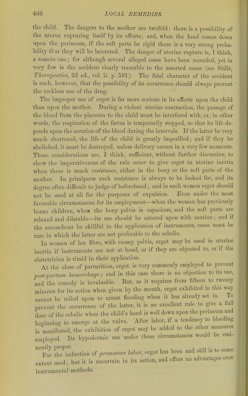 the child. The dangers to the mother are twofold: there is a possibility of the uterus rupturing itself by its eflforts; and, when the head comes down upon the perineum, if the soft parts be rigid there is a very strong proba- bility tl'at they will be lacerated. The danger of uterine rupture is, I think, a remote one; for although several alleged cases have been recorded, yet in very few is the accident clearly traceable to the asserted cause (see Stille, Therapeutics, 2d ed., vol. ii. p. 591). The fatal character of the accident is such, however, that the possibility of its occurrence should always prevent the reckless use of the drug. The improper use of ergot is far more serious in its effects upon the child than upon the mother. During a violent uterine contraction, the passage of the blood from the placenta to the child must be interfered with, or, in other words, the respiration of the foetus is temporarily stopped, so that its life de- pends upon the aeration of the blood during the intervals. If the latter be very much shortened, the life of the child is greatly imperilled; and if they be abolished, it must be destroyed, unless delivery occurs in a very few moments. These considerations are, I think, sufficient, without further discussion, to show the imperativeness of the rule never to give ergot in uterine inertia when there is much resistance, either in the bony or the soft parts of the mother. In primiparse such resistance is always to be looked for, and its degree often difficult to judge of beforehand; and in such women ergot should not be used at all for the purposes of expulsion. Even under the most favorable circumstances for its employment—when the woman has previously borne children, whea the bony pelvis is capacious, and the soft parts are relaxed and dilatable—its use should be entered upon with caution; and if the accoucheur be skillful in the application of instruments, cases must be rare in which the latter are not preferable to the ecbolic. In women of lax fibre, with roomy pelvis, ergot may be used in uterine inertia if instruments are not at hand, or if they are objected to, or if the obstetrician is timid in their application. At the close of parturition, ergot is very commonly employed to prevent post-partum hemorrhage; and in this case there is no objection to its use, and the remedy is invaluable. But, as it requires from fifteen to twenty minutes for its action when given by the mouth, ergot exhibited m this way cannot be relied upon to arrest flooding when it has already set in. lo prevent the occurrence of the latter, it is an excellent rule to give a full dose of the ecbolic when the child's head is well down upon the permeum and be-innino- to emerge at the vulva. After labor, if a tendency to bleeding is manifested, the exhibition of ergot may be added to the other measures employed. Its hypodermic use under these circumstances would be emi- 'fov reconduction of premature lahor, ergot has been and still is to some extent used; but it is uncertain in its action, and offers no advantages over instrumental methods.